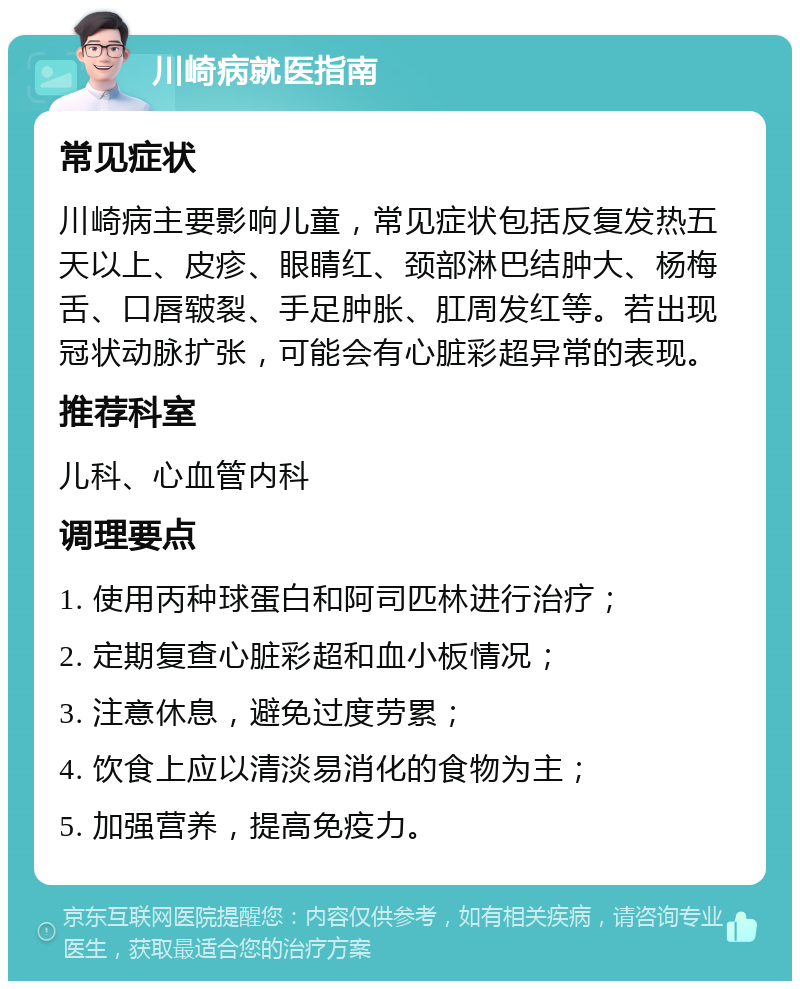 川崎病就医指南 常见症状 川崎病主要影响儿童，常见症状包括反复发热五天以上、皮疹、眼睛红、颈部淋巴结肿大、杨梅舌、口唇皲裂、手足肿胀、肛周发红等。若出现冠状动脉扩张，可能会有心脏彩超异常的表现。 推荐科室 儿科、心血管内科 调理要点 1. 使用丙种球蛋白和阿司匹林进行治疗； 2. 定期复查心脏彩超和血小板情况； 3. 注意休息，避免过度劳累； 4. 饮食上应以清淡易消化的食物为主； 5. 加强营养，提高免疫力。