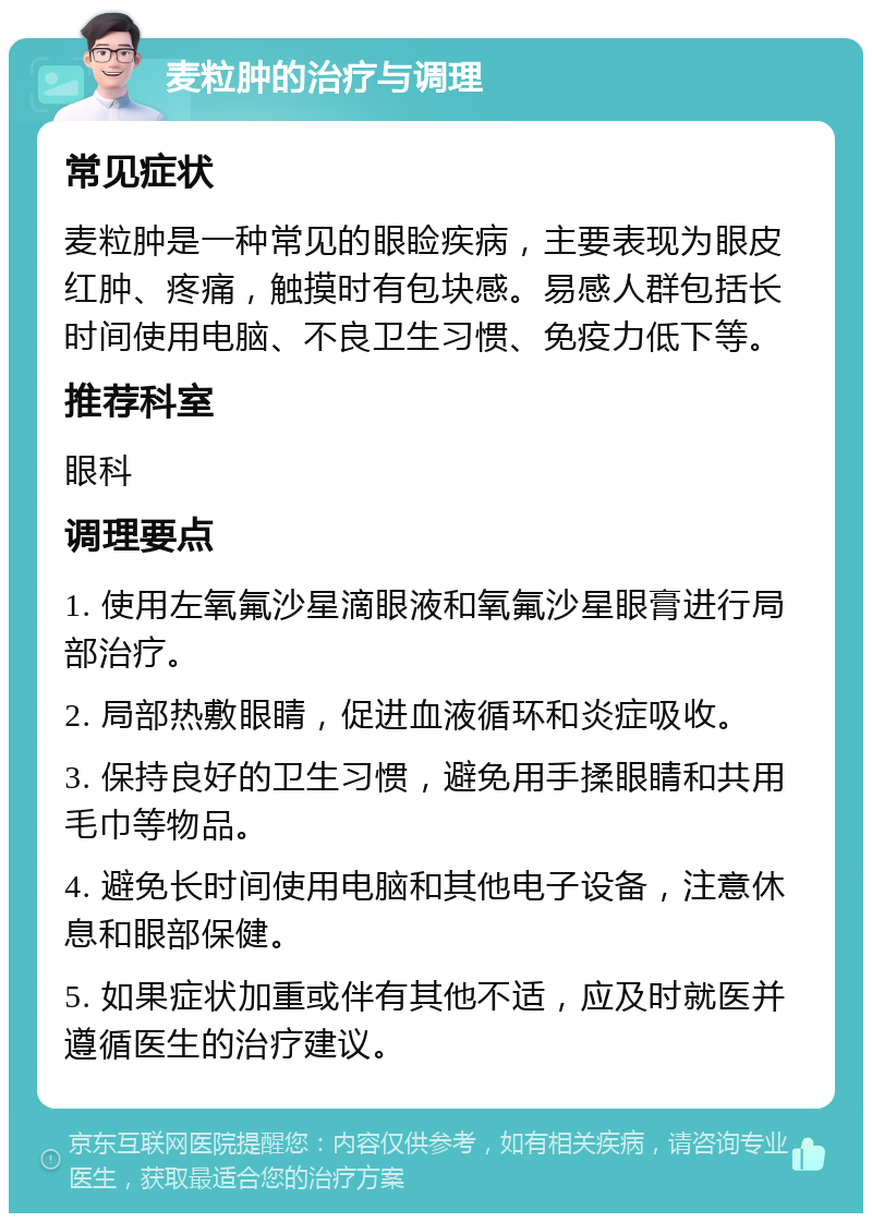 麦粒肿的治疗与调理 常见症状 麦粒肿是一种常见的眼睑疾病，主要表现为眼皮红肿、疼痛，触摸时有包块感。易感人群包括长时间使用电脑、不良卫生习惯、免疫力低下等。 推荐科室 眼科 调理要点 1. 使用左氧氟沙星滴眼液和氧氟沙星眼膏进行局部治疗。 2. 局部热敷眼睛，促进血液循环和炎症吸收。 3. 保持良好的卫生习惯，避免用手揉眼睛和共用毛巾等物品。 4. 避免长时间使用电脑和其他电子设备，注意休息和眼部保健。 5. 如果症状加重或伴有其他不适，应及时就医并遵循医生的治疗建议。