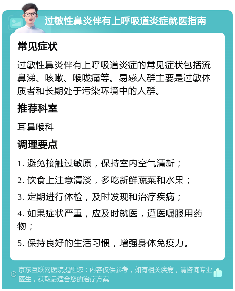 过敏性鼻炎伴有上呼吸道炎症就医指南 常见症状 过敏性鼻炎伴有上呼吸道炎症的常见症状包括流鼻涕、咳嗽、喉咙痛等。易感人群主要是过敏体质者和长期处于污染环境中的人群。 推荐科室 耳鼻喉科 调理要点 1. 避免接触过敏原，保持室内空气清新； 2. 饮食上注意清淡，多吃新鲜蔬菜和水果； 3. 定期进行体检，及时发现和治疗疾病； 4. 如果症状严重，应及时就医，遵医嘱服用药物； 5. 保持良好的生活习惯，增强身体免疫力。