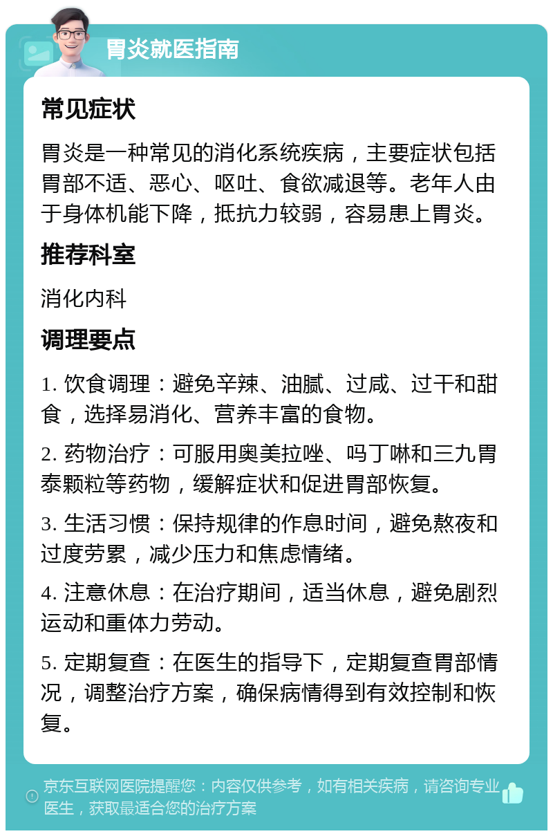 胃炎就医指南 常见症状 胃炎是一种常见的消化系统疾病，主要症状包括胃部不适、恶心、呕吐、食欲减退等。老年人由于身体机能下降，抵抗力较弱，容易患上胃炎。 推荐科室 消化内科 调理要点 1. 饮食调理：避免辛辣、油腻、过咸、过干和甜食，选择易消化、营养丰富的食物。 2. 药物治疗：可服用奥美拉唑、吗丁啉和三九胃泰颗粒等药物，缓解症状和促进胃部恢复。 3. 生活习惯：保持规律的作息时间，避免熬夜和过度劳累，减少压力和焦虑情绪。 4. 注意休息：在治疗期间，适当休息，避免剧烈运动和重体力劳动。 5. 定期复查：在医生的指导下，定期复查胃部情况，调整治疗方案，确保病情得到有效控制和恢复。