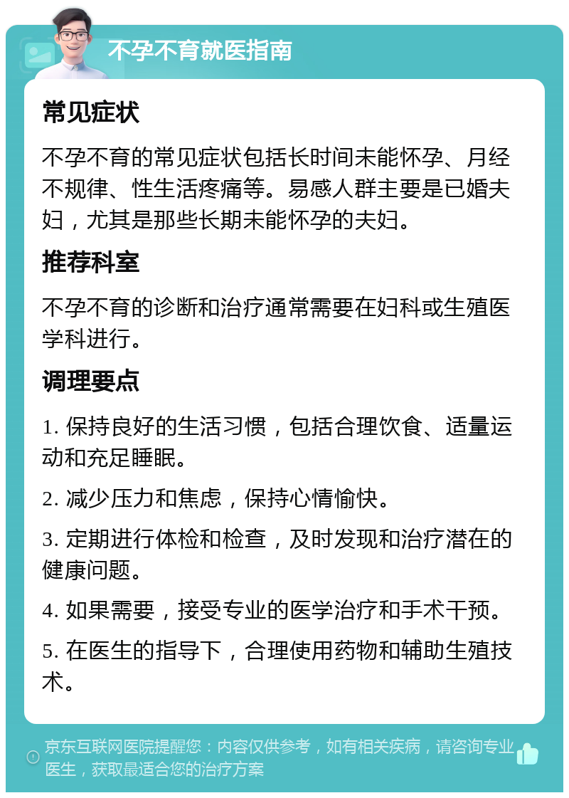 不孕不育就医指南 常见症状 不孕不育的常见症状包括长时间未能怀孕、月经不规律、性生活疼痛等。易感人群主要是已婚夫妇，尤其是那些长期未能怀孕的夫妇。 推荐科室 不孕不育的诊断和治疗通常需要在妇科或生殖医学科进行。 调理要点 1. 保持良好的生活习惯，包括合理饮食、适量运动和充足睡眠。 2. 减少压力和焦虑，保持心情愉快。 3. 定期进行体检和检查，及时发现和治疗潜在的健康问题。 4. 如果需要，接受专业的医学治疗和手术干预。 5. 在医生的指导下，合理使用药物和辅助生殖技术。