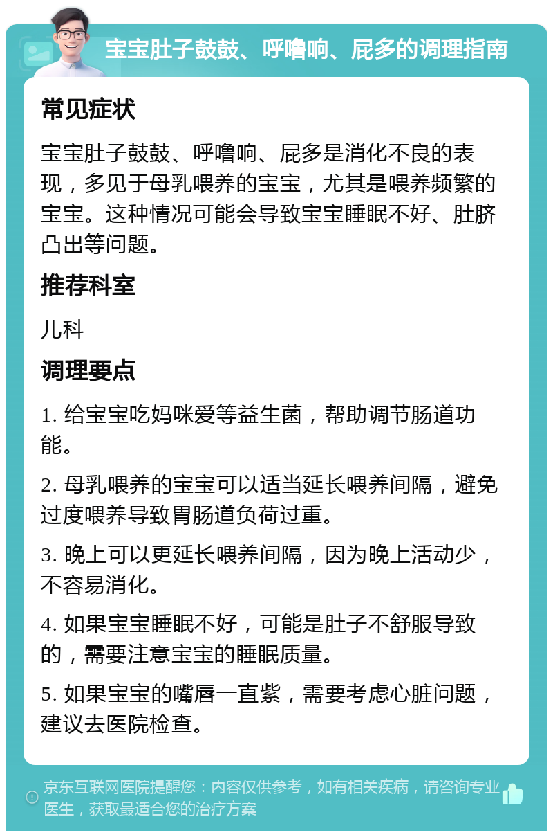 宝宝肚子鼓鼓、呼噜响、屁多的调理指南 常见症状 宝宝肚子鼓鼓、呼噜响、屁多是消化不良的表现，多见于母乳喂养的宝宝，尤其是喂养频繁的宝宝。这种情况可能会导致宝宝睡眠不好、肚脐凸出等问题。 推荐科室 儿科 调理要点 1. 给宝宝吃妈咪爱等益生菌，帮助调节肠道功能。 2. 母乳喂养的宝宝可以适当延长喂养间隔，避免过度喂养导致胃肠道负荷过重。 3. 晚上可以更延长喂养间隔，因为晚上活动少，不容易消化。 4. 如果宝宝睡眠不好，可能是肚子不舒服导致的，需要注意宝宝的睡眠质量。 5. 如果宝宝的嘴唇一直紫，需要考虑心脏问题，建议去医院检查。