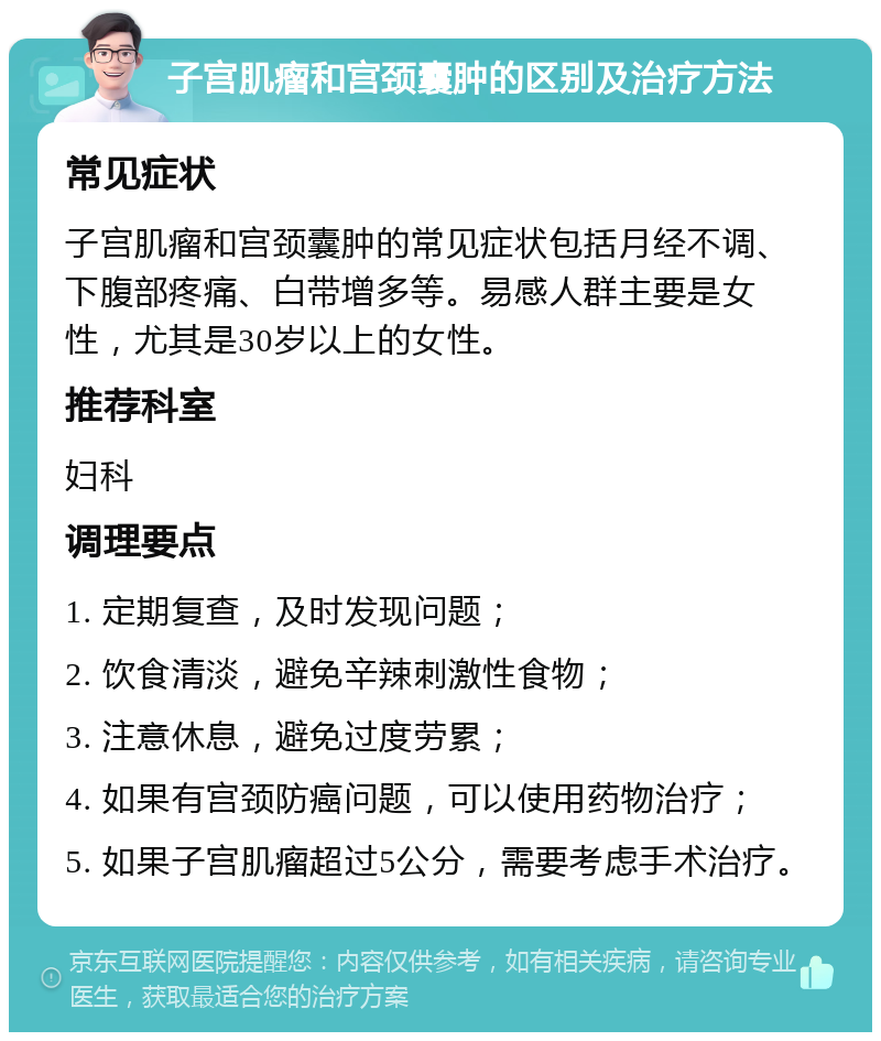 子宫肌瘤和宫颈囊肿的区别及治疗方法 常见症状 子宫肌瘤和宫颈囊肿的常见症状包括月经不调、下腹部疼痛、白带增多等。易感人群主要是女性，尤其是30岁以上的女性。 推荐科室 妇科 调理要点 1. 定期复查，及时发现问题； 2. 饮食清淡，避免辛辣刺激性食物； 3. 注意休息，避免过度劳累； 4. 如果有宫颈防癌问题，可以使用药物治疗； 5. 如果子宫肌瘤超过5公分，需要考虑手术治疗。