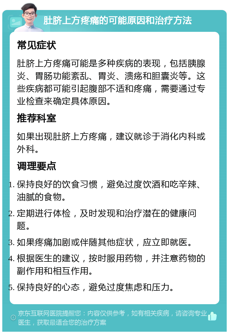 肚脐上方疼痛的可能原因和治疗方法 常见症状 肚脐上方疼痛可能是多种疾病的表现，包括胰腺炎、胃肠功能紊乱、胃炎、溃疡和胆囊炎等。这些疾病都可能引起腹部不适和疼痛，需要通过专业检查来确定具体原因。 推荐科室 如果出现肚脐上方疼痛，建议就诊于消化内科或外科。 调理要点 保持良好的饮食习惯，避免过度饮酒和吃辛辣、油腻的食物。 定期进行体检，及时发现和治疗潜在的健康问题。 如果疼痛加剧或伴随其他症状，应立即就医。 根据医生的建议，按时服用药物，并注意药物的副作用和相互作用。 保持良好的心态，避免过度焦虑和压力。