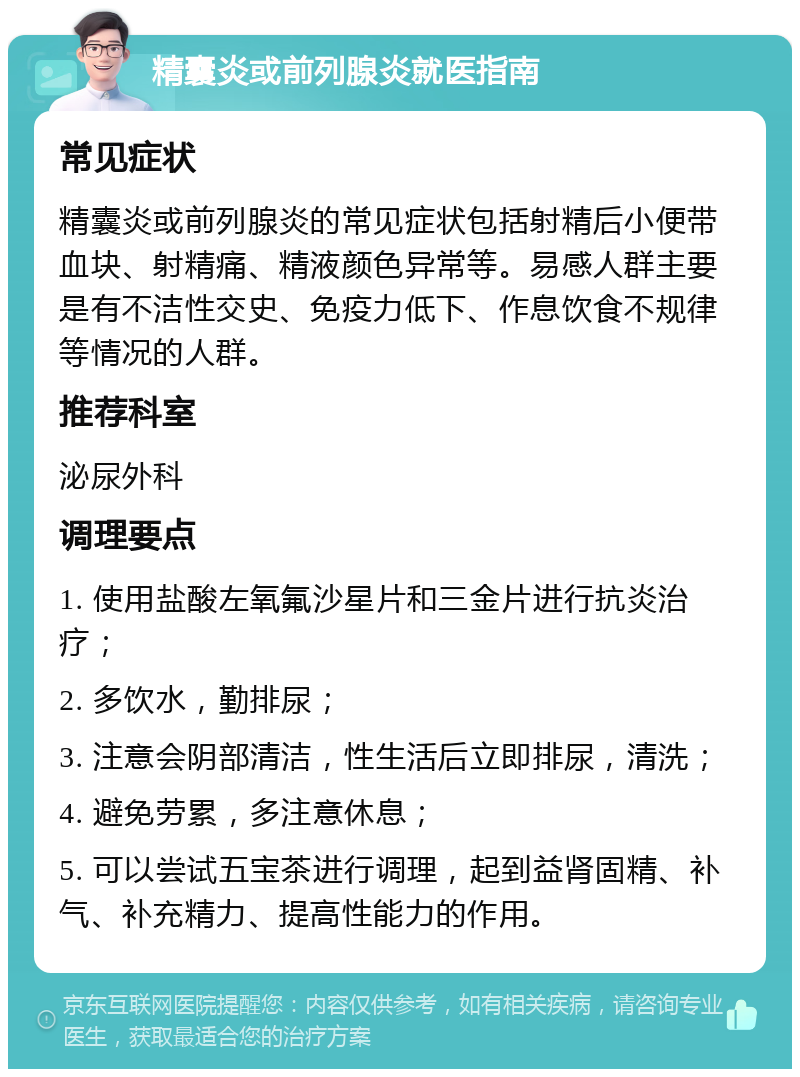 精囊炎或前列腺炎就医指南 常见症状 精囊炎或前列腺炎的常见症状包括射精后小便带血块、射精痛、精液颜色异常等。易感人群主要是有不洁性交史、免疫力低下、作息饮食不规律等情况的人群。 推荐科室 泌尿外科 调理要点 1. 使用盐酸左氧氟沙星片和三金片进行抗炎治疗； 2. 多饮水，勤排尿； 3. 注意会阴部清洁，性生活后立即排尿，清洗； 4. 避免劳累，多注意休息； 5. 可以尝试五宝茶进行调理，起到益肾固精、补气、补充精力、提高性能力的作用。