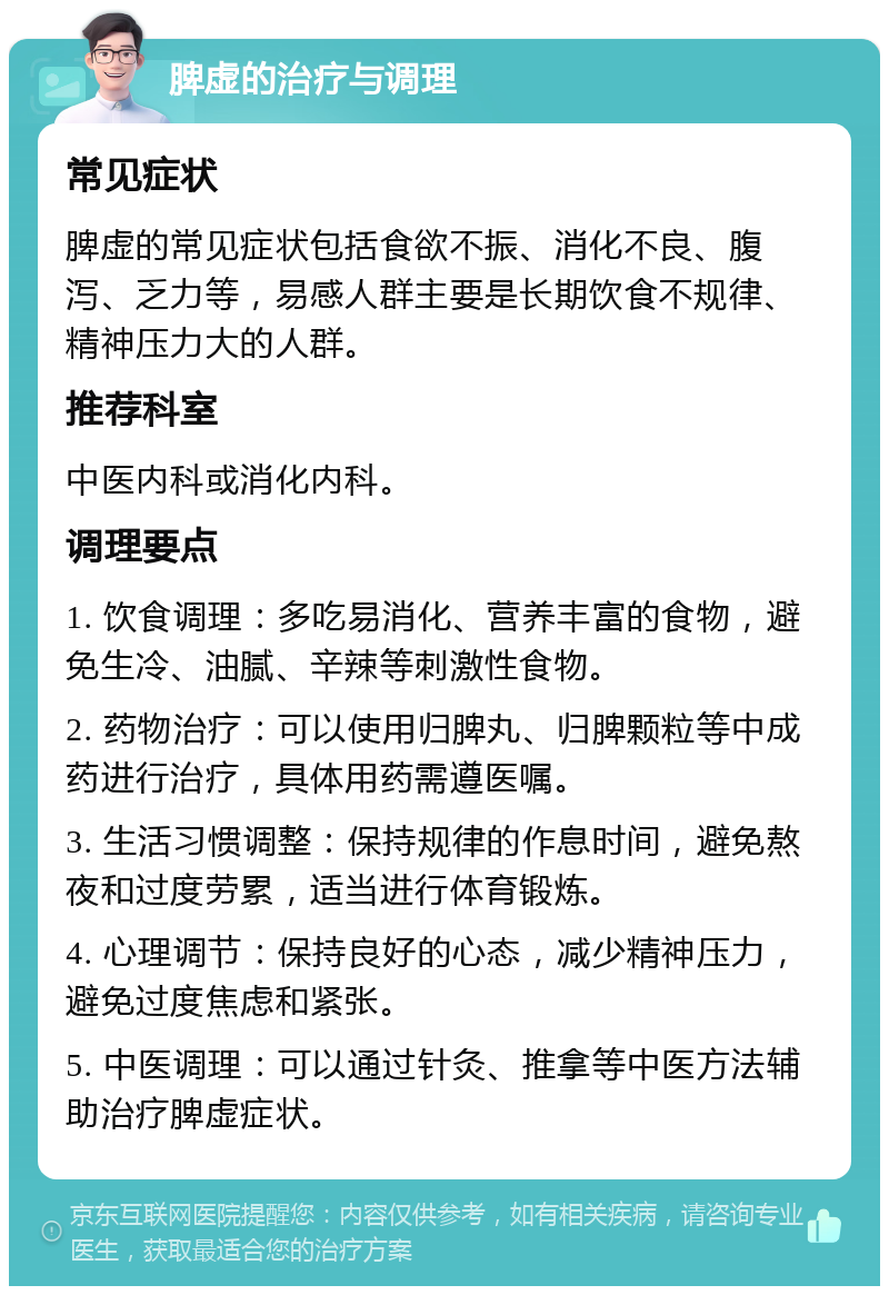 脾虚的治疗与调理 常见症状 脾虚的常见症状包括食欲不振、消化不良、腹泻、乏力等，易感人群主要是长期饮食不规律、精神压力大的人群。 推荐科室 中医内科或消化内科。 调理要点 1. 饮食调理：多吃易消化、营养丰富的食物，避免生冷、油腻、辛辣等刺激性食物。 2. 药物治疗：可以使用归脾丸、归脾颗粒等中成药进行治疗，具体用药需遵医嘱。 3. 生活习惯调整：保持规律的作息时间，避免熬夜和过度劳累，适当进行体育锻炼。 4. 心理调节：保持良好的心态，减少精神压力，避免过度焦虑和紧张。 5. 中医调理：可以通过针灸、推拿等中医方法辅助治疗脾虚症状。