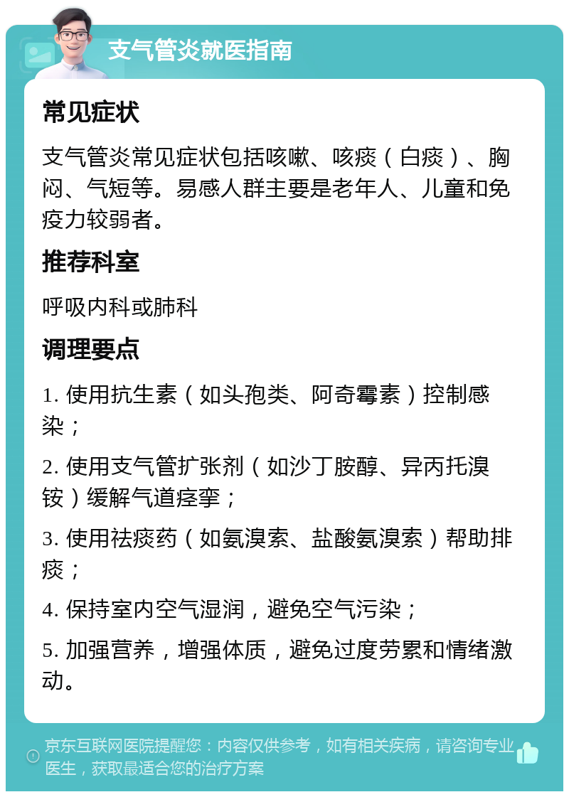 支气管炎就医指南 常见症状 支气管炎常见症状包括咳嗽、咳痰（白痰）、胸闷、气短等。易感人群主要是老年人、儿童和免疫力较弱者。 推荐科室 呼吸内科或肺科 调理要点 1. 使用抗生素（如头孢类、阿奇霉素）控制感染； 2. 使用支气管扩张剂（如沙丁胺醇、异丙托溴铵）缓解气道痉挛； 3. 使用祛痰药（如氨溴索、盐酸氨溴索）帮助排痰； 4. 保持室内空气湿润，避免空气污染； 5. 加强营养，增强体质，避免过度劳累和情绪激动。