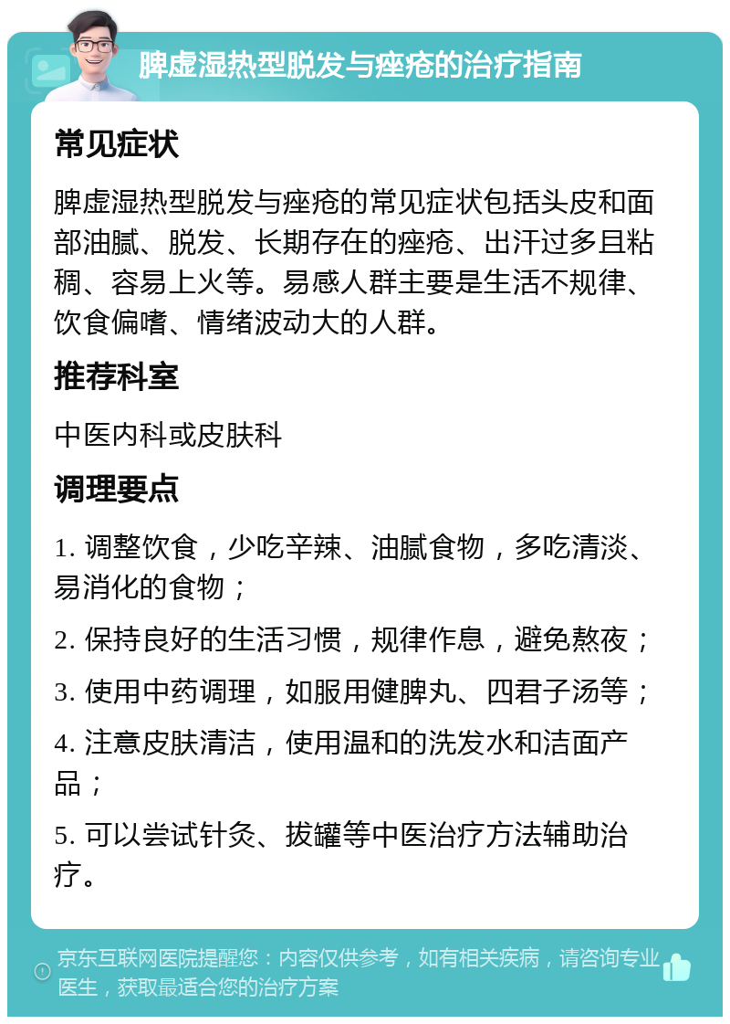 脾虚湿热型脱发与痤疮的治疗指南 常见症状 脾虚湿热型脱发与痤疮的常见症状包括头皮和面部油腻、脱发、长期存在的痤疮、出汗过多且粘稠、容易上火等。易感人群主要是生活不规律、饮食偏嗜、情绪波动大的人群。 推荐科室 中医内科或皮肤科 调理要点 1. 调整饮食，少吃辛辣、油腻食物，多吃清淡、易消化的食物； 2. 保持良好的生活习惯，规律作息，避免熬夜； 3. 使用中药调理，如服用健脾丸、四君子汤等； 4. 注意皮肤清洁，使用温和的洗发水和洁面产品； 5. 可以尝试针灸、拔罐等中医治疗方法辅助治疗。