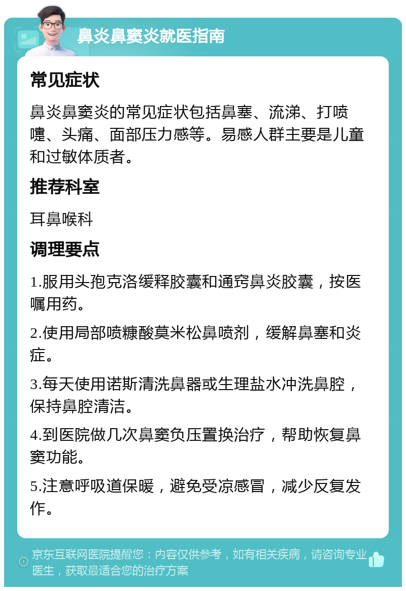 鼻炎鼻窦炎就医指南 常见症状 鼻炎鼻窦炎的常见症状包括鼻塞、流涕、打喷嚏、头痛、面部压力感等。易感人群主要是儿童和过敏体质者。 推荐科室 耳鼻喉科 调理要点 1.服用头孢克洛缓释胶囊和通窍鼻炎胶囊，按医嘱用药。 2.使用局部喷糠酸莫米松鼻喷剂，缓解鼻塞和炎症。 3.每天使用诺斯清洗鼻器或生理盐水冲洗鼻腔，保持鼻腔清洁。 4.到医院做几次鼻窦负压置换治疗，帮助恢复鼻窦功能。 5.注意呼吸道保暖，避免受凉感冒，减少反复发作。