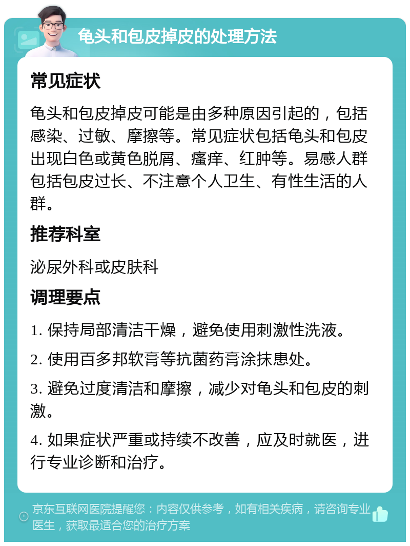 龟头和包皮掉皮的处理方法 常见症状 龟头和包皮掉皮可能是由多种原因引起的，包括感染、过敏、摩擦等。常见症状包括龟头和包皮出现白色或黄色脱屑、瘙痒、红肿等。易感人群包括包皮过长、不注意个人卫生、有性生活的人群。 推荐科室 泌尿外科或皮肤科 调理要点 1. 保持局部清洁干燥，避免使用刺激性洗液。 2. 使用百多邦软膏等抗菌药膏涂抹患处。 3. 避免过度清洁和摩擦，减少对龟头和包皮的刺激。 4. 如果症状严重或持续不改善，应及时就医，进行专业诊断和治疗。