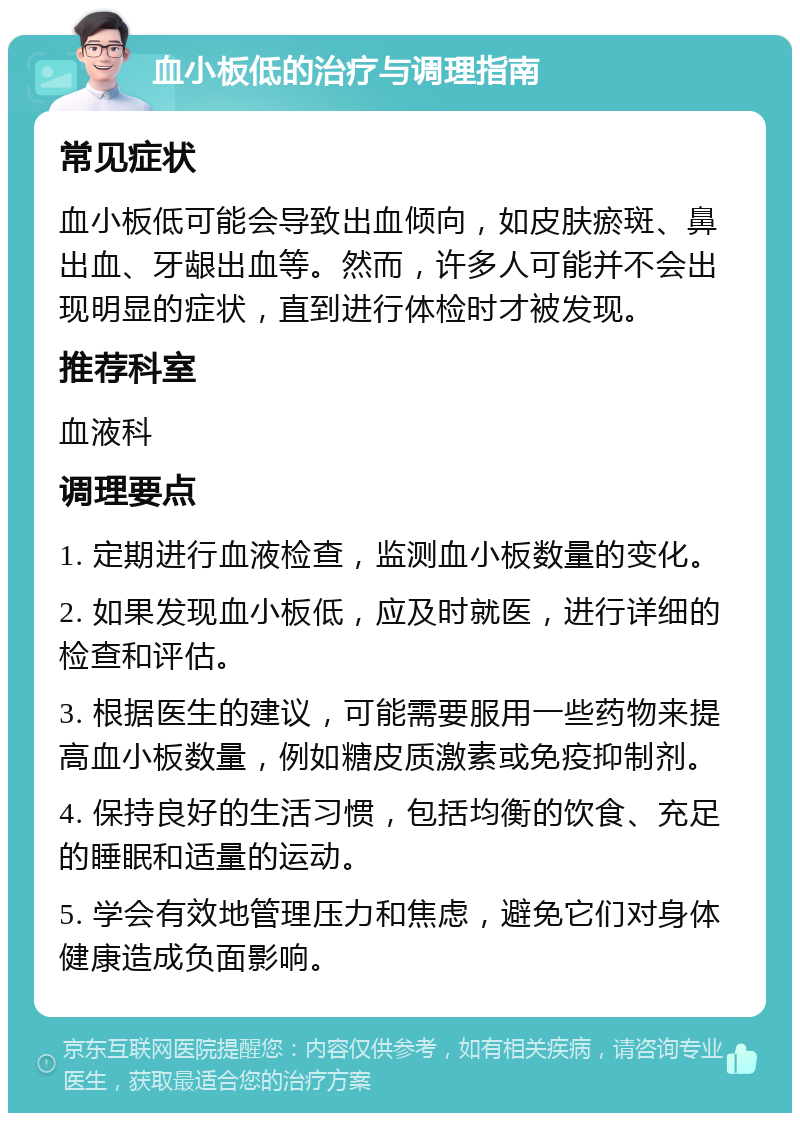 血小板低的治疗与调理指南 常见症状 血小板低可能会导致出血倾向，如皮肤瘀斑、鼻出血、牙龈出血等。然而，许多人可能并不会出现明显的症状，直到进行体检时才被发现。 推荐科室 血液科 调理要点 1. 定期进行血液检查，监测血小板数量的变化。 2. 如果发现血小板低，应及时就医，进行详细的检查和评估。 3. 根据医生的建议，可能需要服用一些药物来提高血小板数量，例如糖皮质激素或免疫抑制剂。 4. 保持良好的生活习惯，包括均衡的饮食、充足的睡眠和适量的运动。 5. 学会有效地管理压力和焦虑，避免它们对身体健康造成负面影响。