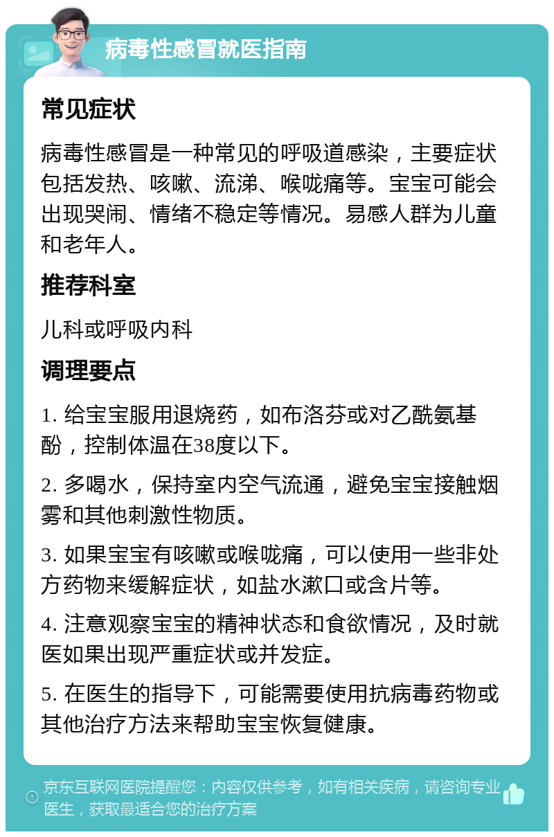 病毒性感冒就医指南 常见症状 病毒性感冒是一种常见的呼吸道感染，主要症状包括发热、咳嗽、流涕、喉咙痛等。宝宝可能会出现哭闹、情绪不稳定等情况。易感人群为儿童和老年人。 推荐科室 儿科或呼吸内科 调理要点 1. 给宝宝服用退烧药，如布洛芬或对乙酰氨基酚，控制体温在38度以下。 2. 多喝水，保持室内空气流通，避免宝宝接触烟雾和其他刺激性物质。 3. 如果宝宝有咳嗽或喉咙痛，可以使用一些非处方药物来缓解症状，如盐水漱口或含片等。 4. 注意观察宝宝的精神状态和食欲情况，及时就医如果出现严重症状或并发症。 5. 在医生的指导下，可能需要使用抗病毒药物或其他治疗方法来帮助宝宝恢复健康。