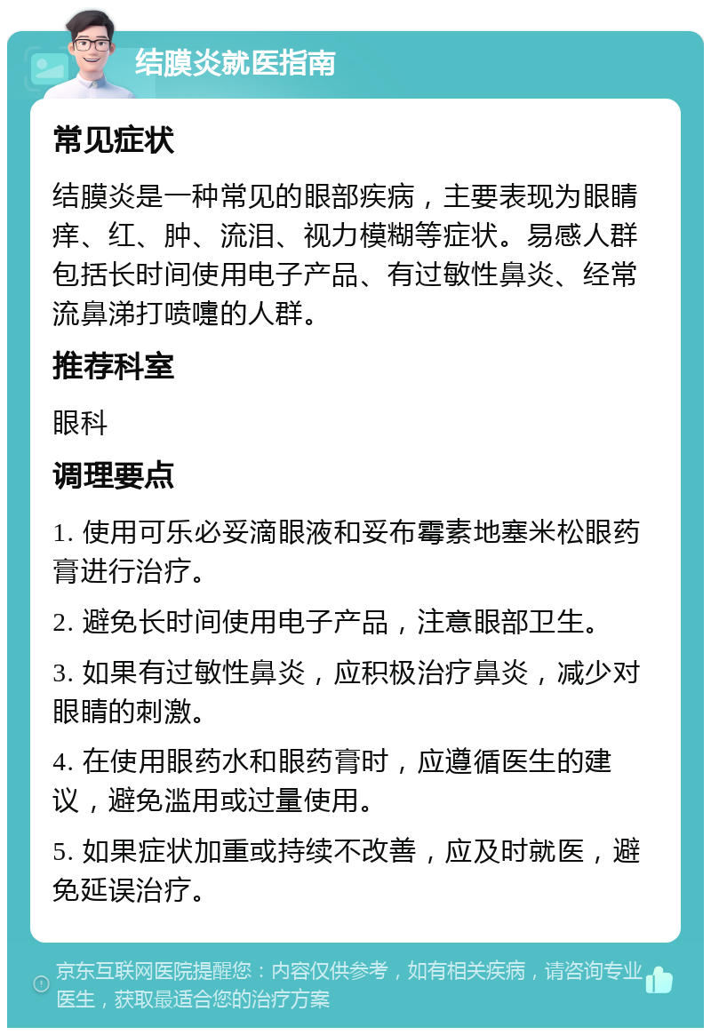 结膜炎就医指南 常见症状 结膜炎是一种常见的眼部疾病，主要表现为眼睛痒、红、肿、流泪、视力模糊等症状。易感人群包括长时间使用电子产品、有过敏性鼻炎、经常流鼻涕打喷嚏的人群。 推荐科室 眼科 调理要点 1. 使用可乐必妥滴眼液和妥布霉素地塞米松眼药膏进行治疗。 2. 避免长时间使用电子产品，注意眼部卫生。 3. 如果有过敏性鼻炎，应积极治疗鼻炎，减少对眼睛的刺激。 4. 在使用眼药水和眼药膏时，应遵循医生的建议，避免滥用或过量使用。 5. 如果症状加重或持续不改善，应及时就医，避免延误治疗。