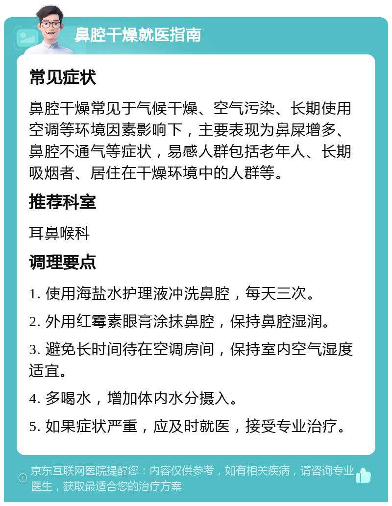 鼻腔干燥就医指南 常见症状 鼻腔干燥常见于气候干燥、空气污染、长期使用空调等环境因素影响下，主要表现为鼻屎增多、鼻腔不通气等症状，易感人群包括老年人、长期吸烟者、居住在干燥环境中的人群等。 推荐科室 耳鼻喉科 调理要点 1. 使用海盐水护理液冲洗鼻腔，每天三次。 2. 外用红霉素眼膏涂抹鼻腔，保持鼻腔湿润。 3. 避免长时间待在空调房间，保持室内空气湿度适宜。 4. 多喝水，增加体内水分摄入。 5. 如果症状严重，应及时就医，接受专业治疗。