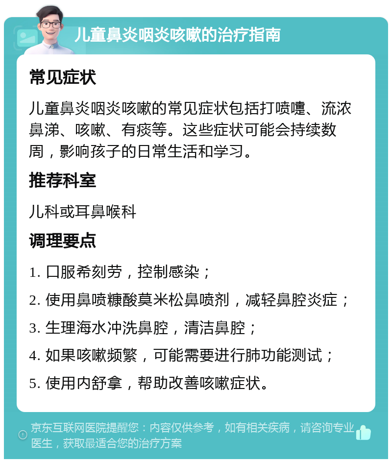 儿童鼻炎咽炎咳嗽的治疗指南 常见症状 儿童鼻炎咽炎咳嗽的常见症状包括打喷嚏、流浓鼻涕、咳嗽、有痰等。这些症状可能会持续数周，影响孩子的日常生活和学习。 推荐科室 儿科或耳鼻喉科 调理要点 1. 口服希刻劳，控制感染； 2. 使用鼻喷糠酸莫米松鼻喷剂，减轻鼻腔炎症； 3. 生理海水冲洗鼻腔，清洁鼻腔； 4. 如果咳嗽频繁，可能需要进行肺功能测试； 5. 使用内舒拿，帮助改善咳嗽症状。