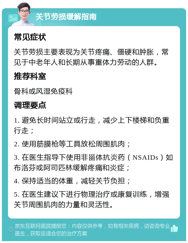 关节劳损缓解指南 常见症状 关节劳损主要表现为关节疼痛、僵硬和肿胀，常见于中老年人和长期从事重体力劳动的人群。 推荐科室 骨科或风湿免疫科 调理要点 1. 避免长时间站立或行走，减少上下楼梯和负重行走； 2. 使用筋膜枪等工具放松周围肌肉； 3. 在医生指导下使用非甾体抗炎药（NSAIDs）如布洛芬或阿司匹林缓解疼痛和炎症； 4. 保持适当的体重，减轻关节负担； 5. 在医生建议下进行物理治疗或康复训练，增强关节周围肌肉的力量和灵活性。