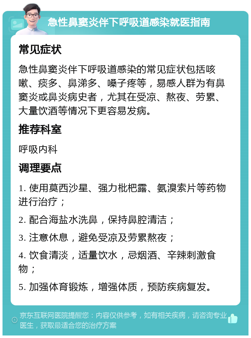 急性鼻窦炎伴下呼吸道感染就医指南 常见症状 急性鼻窦炎伴下呼吸道感染的常见症状包括咳嗽、痰多、鼻涕多、嗓子疼等，易感人群为有鼻窦炎或鼻炎病史者，尤其在受凉、熬夜、劳累、大量饮酒等情况下更容易发病。 推荐科室 呼吸内科 调理要点 1. 使用莫西沙星、强力枇杷露、氨溴索片等药物进行治疗； 2. 配合海盐水洗鼻，保持鼻腔清洁； 3. 注意休息，避免受凉及劳累熬夜； 4. 饮食清淡，适量饮水，忌烟酒、辛辣刺激食物； 5. 加强体育锻炼，增强体质，预防疾病复发。