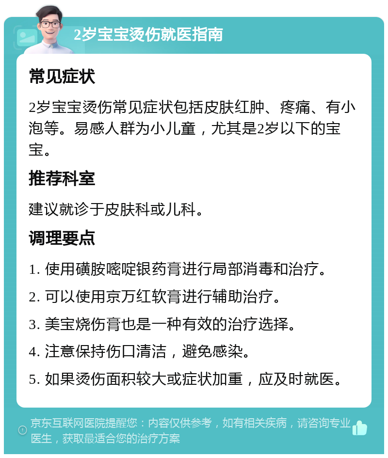 2岁宝宝烫伤就医指南 常见症状 2岁宝宝烫伤常见症状包括皮肤红肿、疼痛、有小泡等。易感人群为小儿童，尤其是2岁以下的宝宝。 推荐科室 建议就诊于皮肤科或儿科。 调理要点 1. 使用磺胺嘧啶银药膏进行局部消毒和治疗。 2. 可以使用京万红软膏进行辅助治疗。 3. 美宝烧伤膏也是一种有效的治疗选择。 4. 注意保持伤口清洁，避免感染。 5. 如果烫伤面积较大或症状加重，应及时就医。