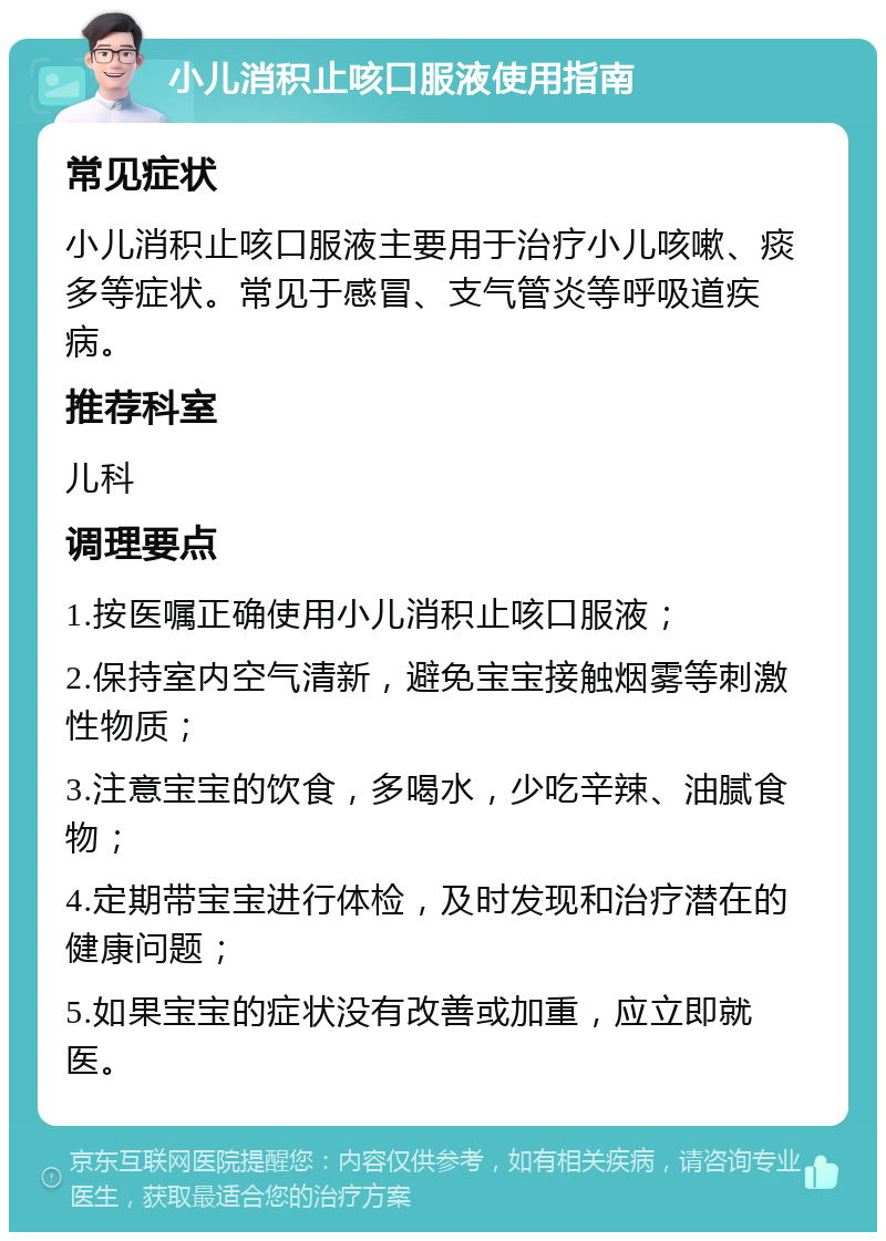 小儿消积止咳口服液使用指南 常见症状 小儿消积止咳口服液主要用于治疗小儿咳嗽、痰多等症状。常见于感冒、支气管炎等呼吸道疾病。 推荐科室 儿科 调理要点 1.按医嘱正确使用小儿消积止咳口服液； 2.保持室内空气清新，避免宝宝接触烟雾等刺激性物质； 3.注意宝宝的饮食，多喝水，少吃辛辣、油腻食物； 4.定期带宝宝进行体检，及时发现和治疗潜在的健康问题； 5.如果宝宝的症状没有改善或加重，应立即就医。