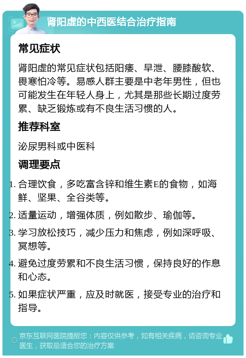 肾阳虚的中西医结合治疗指南 常见症状 肾阳虚的常见症状包括阳痿、早泄、腰膝酸软、畏寒怕冷等。易感人群主要是中老年男性，但也可能发生在年轻人身上，尤其是那些长期过度劳累、缺乏锻炼或有不良生活习惯的人。 推荐科室 泌尿男科或中医科 调理要点 合理饮食，多吃富含锌和维生素E的食物，如海鲜、坚果、全谷类等。 适量运动，增强体质，例如散步、瑜伽等。 学习放松技巧，减少压力和焦虑，例如深呼吸、冥想等。 避免过度劳累和不良生活习惯，保持良好的作息和心态。 如果症状严重，应及时就医，接受专业的治疗和指导。