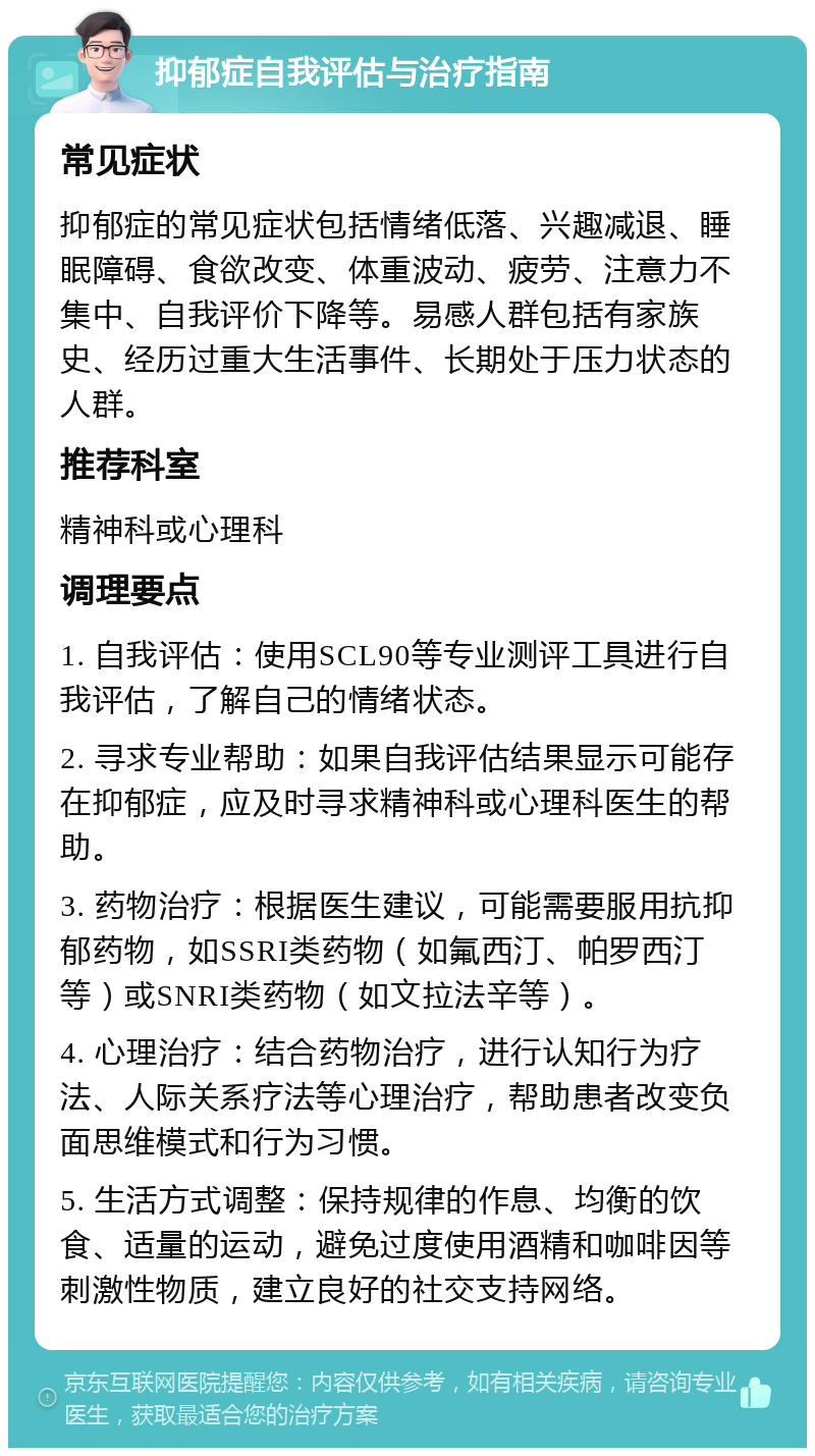 抑郁症自我评估与治疗指南 常见症状 抑郁症的常见症状包括情绪低落、兴趣减退、睡眠障碍、食欲改变、体重波动、疲劳、注意力不集中、自我评价下降等。易感人群包括有家族史、经历过重大生活事件、长期处于压力状态的人群。 推荐科室 精神科或心理科 调理要点 1. 自我评估：使用SCL90等专业测评工具进行自我评估，了解自己的情绪状态。 2. 寻求专业帮助：如果自我评估结果显示可能存在抑郁症，应及时寻求精神科或心理科医生的帮助。 3. 药物治疗：根据医生建议，可能需要服用抗抑郁药物，如SSRI类药物（如氟西汀、帕罗西汀等）或SNRI类药物（如文拉法辛等）。 4. 心理治疗：结合药物治疗，进行认知行为疗法、人际关系疗法等心理治疗，帮助患者改变负面思维模式和行为习惯。 5. 生活方式调整：保持规律的作息、均衡的饮食、适量的运动，避免过度使用酒精和咖啡因等刺激性物质，建立良好的社交支持网络。