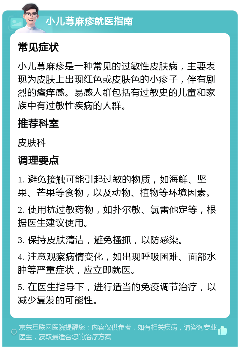 小儿荨麻疹就医指南 常见症状 小儿荨麻疹是一种常见的过敏性皮肤病，主要表现为皮肤上出现红色或皮肤色的小疹子，伴有剧烈的瘙痒感。易感人群包括有过敏史的儿童和家族中有过敏性疾病的人群。 推荐科室 皮肤科 调理要点 1. 避免接触可能引起过敏的物质，如海鲜、坚果、芒果等食物，以及动物、植物等环境因素。 2. 使用抗过敏药物，如扑尔敏、氯雷他定等，根据医生建议使用。 3. 保持皮肤清洁，避免搔抓，以防感染。 4. 注意观察病情变化，如出现呼吸困难、面部水肿等严重症状，应立即就医。 5. 在医生指导下，进行适当的免疫调节治疗，以减少复发的可能性。