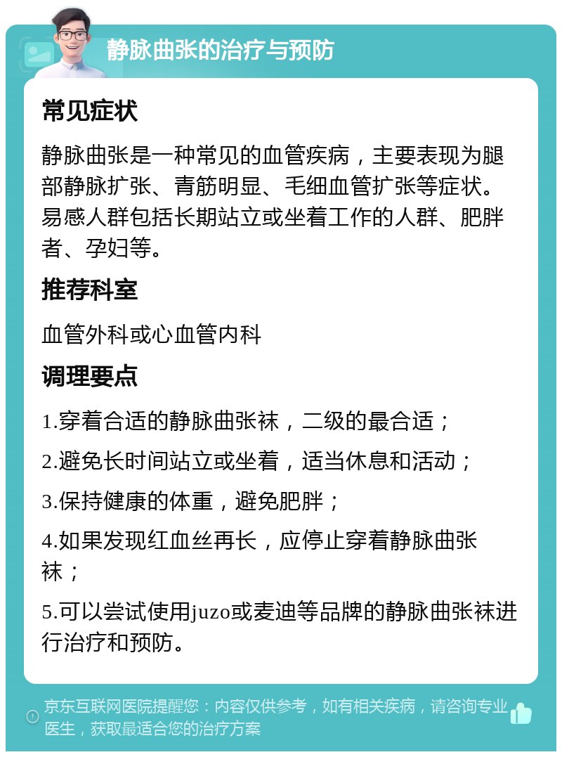 静脉曲张的治疗与预防 常见症状 静脉曲张是一种常见的血管疾病，主要表现为腿部静脉扩张、青筋明显、毛细血管扩张等症状。易感人群包括长期站立或坐着工作的人群、肥胖者、孕妇等。 推荐科室 血管外科或心血管内科 调理要点 1.穿着合适的静脉曲张袜，二级的最合适； 2.避免长时间站立或坐着，适当休息和活动； 3.保持健康的体重，避免肥胖； 4.如果发现红血丝再长，应停止穿着静脉曲张袜； 5.可以尝试使用juzo或麦迪等品牌的静脉曲张袜进行治疗和预防。