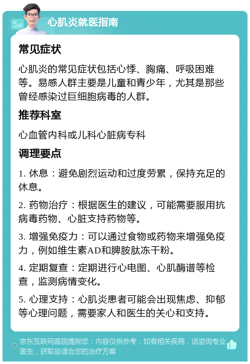 心肌炎就医指南 常见症状 心肌炎的常见症状包括心悸、胸痛、呼吸困难等。易感人群主要是儿童和青少年，尤其是那些曾经感染过巨细胞病毒的人群。 推荐科室 心血管内科或儿科心脏病专科 调理要点 1. 休息：避免剧烈运动和过度劳累，保持充足的休息。 2. 药物治疗：根据医生的建议，可能需要服用抗病毒药物、心脏支持药物等。 3. 增强免疫力：可以通过食物或药物来增强免疫力，例如维生素AD和脾胺肽冻干粉。 4. 定期复查：定期进行心电图、心肌酶谱等检查，监测病情变化。 5. 心理支持：心肌炎患者可能会出现焦虑、抑郁等心理问题，需要家人和医生的关心和支持。