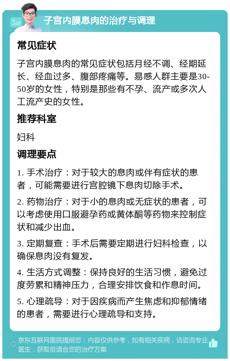 子宫内膜息肉的治疗与调理 常见症状 子宫内膜息肉的常见症状包括月经不调、经期延长、经血过多、腹部疼痛等。易感人群主要是30-50岁的女性，特别是那些有不孕、流产或多次人工流产史的女性。 推荐科室 妇科 调理要点 1. 手术治疗：对于较大的息肉或伴有症状的患者，可能需要进行宫腔镜下息肉切除手术。 2. 药物治疗：对于小的息肉或无症状的患者，可以考虑使用口服避孕药或黄体酮等药物来控制症状和减少出血。 3. 定期复查：手术后需要定期进行妇科检查，以确保息肉没有复发。 4. 生活方式调整：保持良好的生活习惯，避免过度劳累和精神压力，合理安排饮食和作息时间。 5. 心理疏导：对于因疾病而产生焦虑和抑郁情绪的患者，需要进行心理疏导和支持。