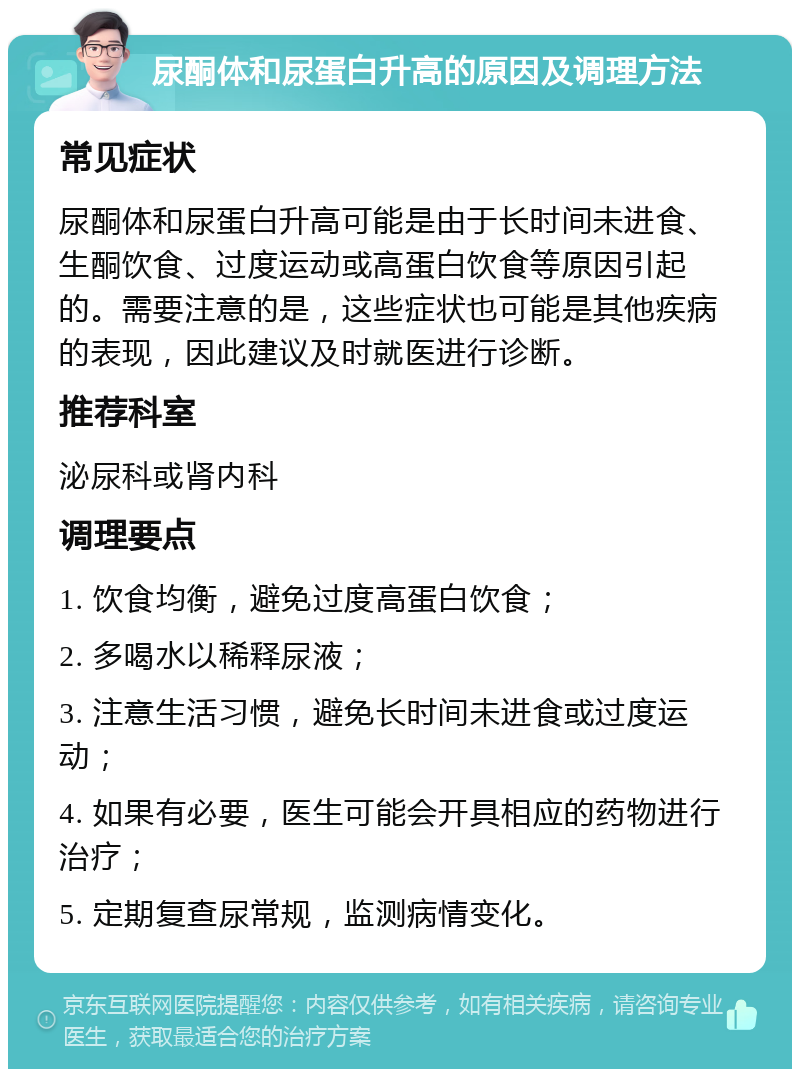 尿酮体和尿蛋白升高的原因及调理方法 常见症状 尿酮体和尿蛋白升高可能是由于长时间未进食、生酮饮食、过度运动或高蛋白饮食等原因引起的。需要注意的是，这些症状也可能是其他疾病的表现，因此建议及时就医进行诊断。 推荐科室 泌尿科或肾内科 调理要点 1. 饮食均衡，避免过度高蛋白饮食； 2. 多喝水以稀释尿液； 3. 注意生活习惯，避免长时间未进食或过度运动； 4. 如果有必要，医生可能会开具相应的药物进行治疗； 5. 定期复查尿常规，监测病情变化。