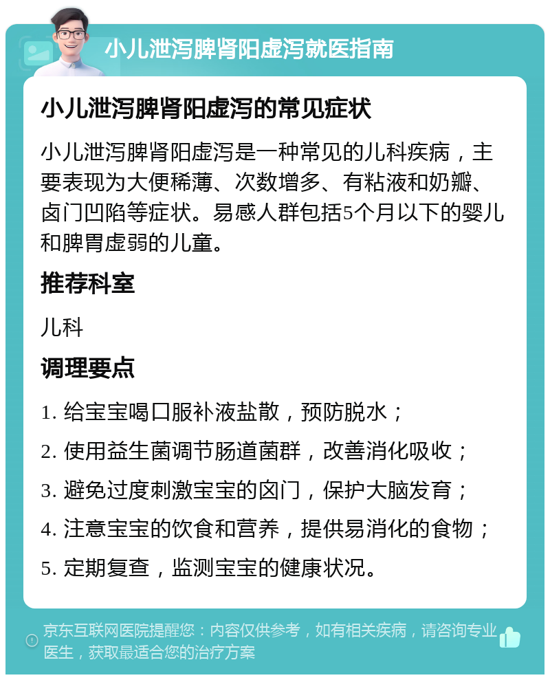 小儿泄泻脾肾阳虚泻就医指南 小儿泄泻脾肾阳虚泻的常见症状 小儿泄泻脾肾阳虚泻是一种常见的儿科疾病，主要表现为大便稀薄、次数增多、有粘液和奶瓣、卤门凹陷等症状。易感人群包括5个月以下的婴儿和脾胃虚弱的儿童。 推荐科室 儿科 调理要点 1. 给宝宝喝口服补液盐散，预防脱水； 2. 使用益生菌调节肠道菌群，改善消化吸收； 3. 避免过度刺激宝宝的囟门，保护大脑发育； 4. 注意宝宝的饮食和营养，提供易消化的食物； 5. 定期复查，监测宝宝的健康状况。