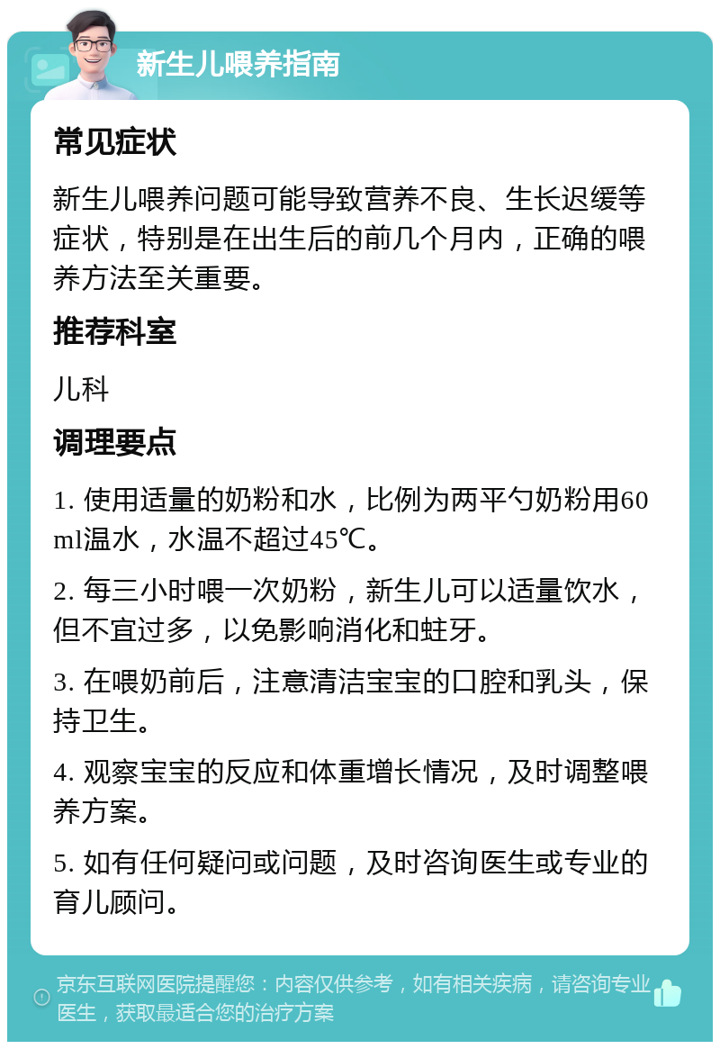 新生儿喂养指南 常见症状 新生儿喂养问题可能导致营养不良、生长迟缓等症状，特别是在出生后的前几个月内，正确的喂养方法至关重要。 推荐科室 儿科 调理要点 1. 使用适量的奶粉和水，比例为两平勺奶粉用60ml温水，水温不超过45℃。 2. 每三小时喂一次奶粉，新生儿可以适量饮水，但不宜过多，以免影响消化和蛀牙。 3. 在喂奶前后，注意清洁宝宝的口腔和乳头，保持卫生。 4. 观察宝宝的反应和体重增长情况，及时调整喂养方案。 5. 如有任何疑问或问题，及时咨询医生或专业的育儿顾问。