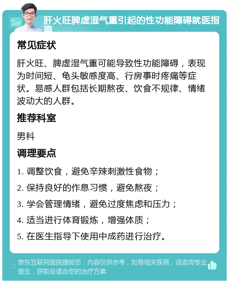 肝火旺脾虚湿气重引起的性功能障碍就医指南 常见症状 肝火旺、脾虚湿气重可能导致性功能障碍，表现为时间短、龟头敏感度高、行房事时疼痛等症状。易感人群包括长期熬夜、饮食不规律、情绪波动大的人群。 推荐科室 男科 调理要点 1. 调整饮食，避免辛辣刺激性食物； 2. 保持良好的作息习惯，避免熬夜； 3. 学会管理情绪，避免过度焦虑和压力； 4. 适当进行体育锻炼，增强体质； 5. 在医生指导下使用中成药进行治疗。