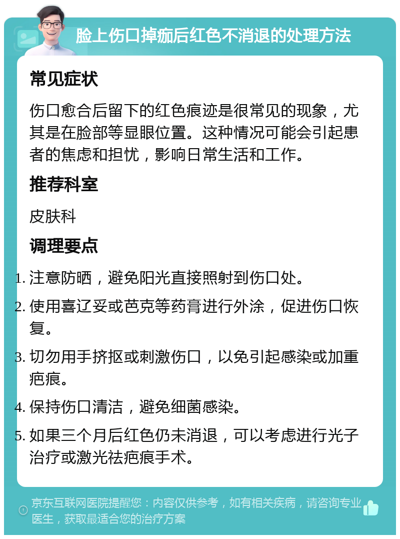 脸上伤口掉痂后红色不消退的处理方法 常见症状 伤口愈合后留下的红色痕迹是很常见的现象，尤其是在脸部等显眼位置。这种情况可能会引起患者的焦虑和担忧，影响日常生活和工作。 推荐科室 皮肤科 调理要点 注意防晒，避免阳光直接照射到伤口处。 使用喜辽妥或芭克等药膏进行外涂，促进伤口恢复。 切勿用手挤抠或刺激伤口，以免引起感染或加重疤痕。 保持伤口清洁，避免细菌感染。 如果三个月后红色仍未消退，可以考虑进行光子治疗或激光祛疤痕手术。