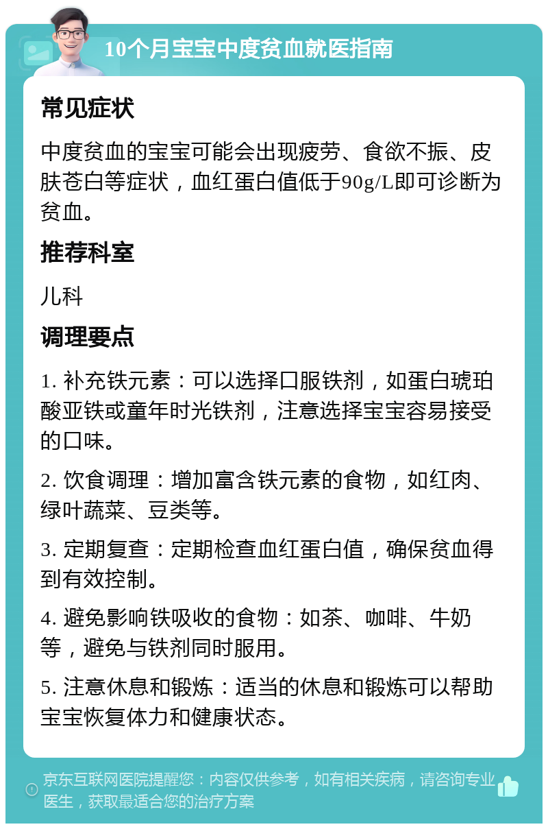 10个月宝宝中度贫血就医指南 常见症状 中度贫血的宝宝可能会出现疲劳、食欲不振、皮肤苍白等症状，血红蛋白值低于90g/L即可诊断为贫血。 推荐科室 儿科 调理要点 1. 补充铁元素：可以选择口服铁剂，如蛋白琥珀酸亚铁或童年时光铁剂，注意选择宝宝容易接受的口味。 2. 饮食调理：增加富含铁元素的食物，如红肉、绿叶蔬菜、豆类等。 3. 定期复查：定期检查血红蛋白值，确保贫血得到有效控制。 4. 避免影响铁吸收的食物：如茶、咖啡、牛奶等，避免与铁剂同时服用。 5. 注意休息和锻炼：适当的休息和锻炼可以帮助宝宝恢复体力和健康状态。