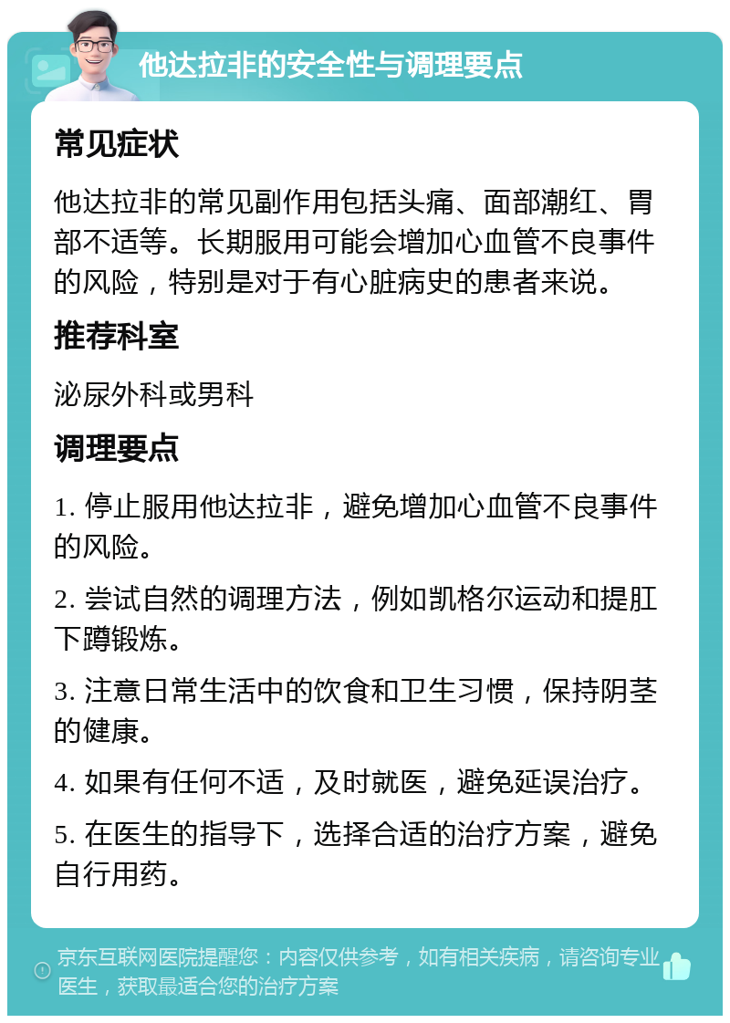 他达拉非的安全性与调理要点 常见症状 他达拉非的常见副作用包括头痛、面部潮红、胃部不适等。长期服用可能会增加心血管不良事件的风险，特别是对于有心脏病史的患者来说。 推荐科室 泌尿外科或男科 调理要点 1. 停止服用他达拉非，避免增加心血管不良事件的风险。 2. 尝试自然的调理方法，例如凯格尔运动和提肛下蹲锻炼。 3. 注意日常生活中的饮食和卫生习惯，保持阴茎的健康。 4. 如果有任何不适，及时就医，避免延误治疗。 5. 在医生的指导下，选择合适的治疗方案，避免自行用药。