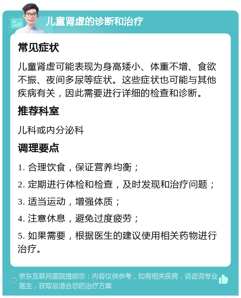 儿童肾虚的诊断和治疗 常见症状 儿童肾虚可能表现为身高矮小、体重不增、食欲不振、夜间多尿等症状。这些症状也可能与其他疾病有关，因此需要进行详细的检查和诊断。 推荐科室 儿科或内分泌科 调理要点 1. 合理饮食，保证营养均衡； 2. 定期进行体检和检查，及时发现和治疗问题； 3. 适当运动，增强体质； 4. 注意休息，避免过度疲劳； 5. 如果需要，根据医生的建议使用相关药物进行治疗。