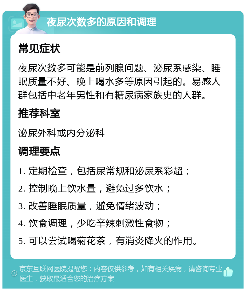 夜尿次数多的原因和调理 常见症状 夜尿次数多可能是前列腺问题、泌尿系感染、睡眠质量不好、晚上喝水多等原因引起的。易感人群包括中老年男性和有糖尿病家族史的人群。 推荐科室 泌尿外科或内分泌科 调理要点 1. 定期检查，包括尿常规和泌尿系彩超； 2. 控制晚上饮水量，避免过多饮水； 3. 改善睡眠质量，避免情绪波动； 4. 饮食调理，少吃辛辣刺激性食物； 5. 可以尝试喝菊花茶，有消炎降火的作用。