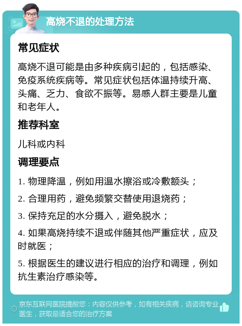 高烧不退的处理方法 常见症状 高烧不退可能是由多种疾病引起的，包括感染、免疫系统疾病等。常见症状包括体温持续升高、头痛、乏力、食欲不振等。易感人群主要是儿童和老年人。 推荐科室 儿科或内科 调理要点 1. 物理降温，例如用温水擦浴或冷敷额头； 2. 合理用药，避免频繁交替使用退烧药； 3. 保持充足的水分摄入，避免脱水； 4. 如果高烧持续不退或伴随其他严重症状，应及时就医； 5. 根据医生的建议进行相应的治疗和调理，例如抗生素治疗感染等。