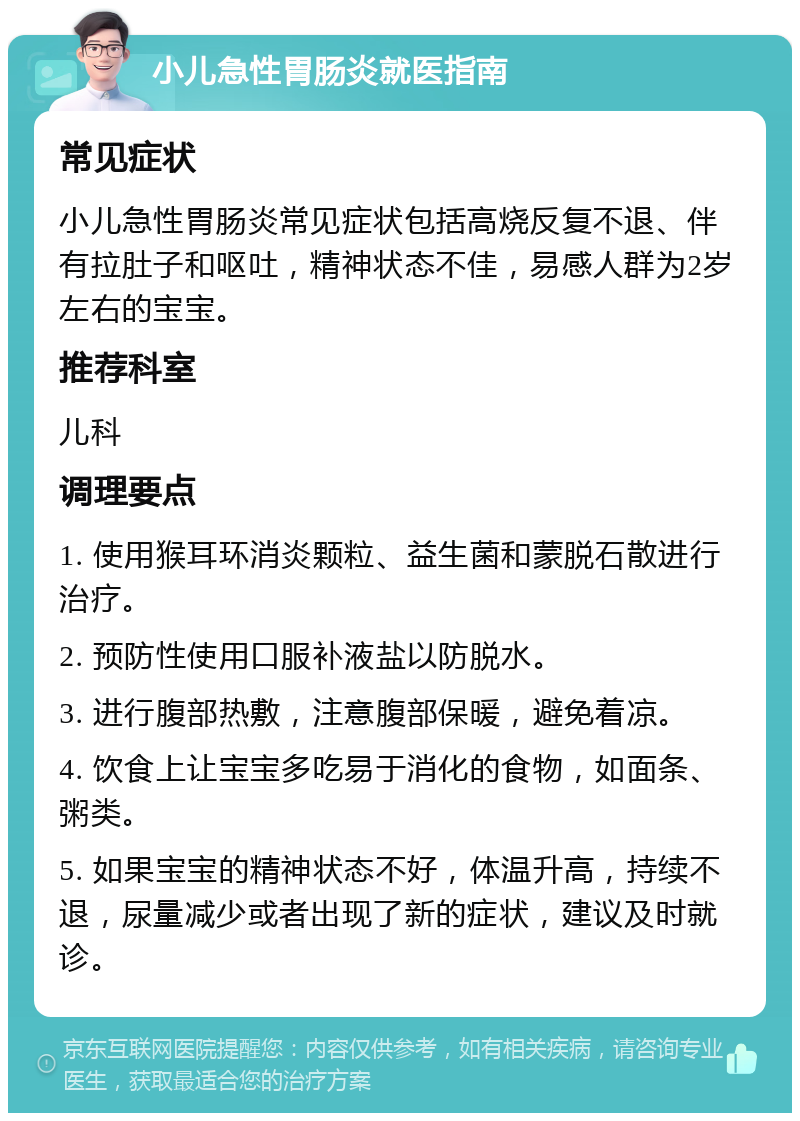 小儿急性胃肠炎就医指南 常见症状 小儿急性胃肠炎常见症状包括高烧反复不退、伴有拉肚子和呕吐，精神状态不佳，易感人群为2岁左右的宝宝。 推荐科室 儿科 调理要点 1. 使用猴耳环消炎颗粒、益生菌和蒙脱石散进行治疗。 2. 预防性使用口服补液盐以防脱水。 3. 进行腹部热敷，注意腹部保暖，避免着凉。 4. 饮食上让宝宝多吃易于消化的食物，如面条、粥类。 5. 如果宝宝的精神状态不好，体温升高，持续不退，尿量减少或者出现了新的症状，建议及时就诊。