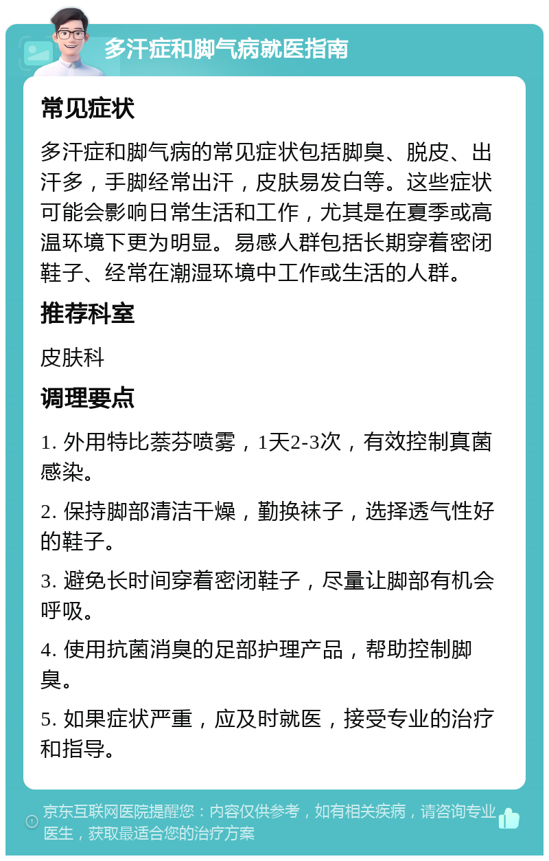 多汗症和脚气病就医指南 常见症状 多汗症和脚气病的常见症状包括脚臭、脱皮、出汗多，手脚经常出汗，皮肤易发白等。这些症状可能会影响日常生活和工作，尤其是在夏季或高温环境下更为明显。易感人群包括长期穿着密闭鞋子、经常在潮湿环境中工作或生活的人群。 推荐科室 皮肤科 调理要点 1. 外用特比萘芬喷雾，1天2-3次，有效控制真菌感染。 2. 保持脚部清洁干燥，勤换袜子，选择透气性好的鞋子。 3. 避免长时间穿着密闭鞋子，尽量让脚部有机会呼吸。 4. 使用抗菌消臭的足部护理产品，帮助控制脚臭。 5. 如果症状严重，应及时就医，接受专业的治疗和指导。