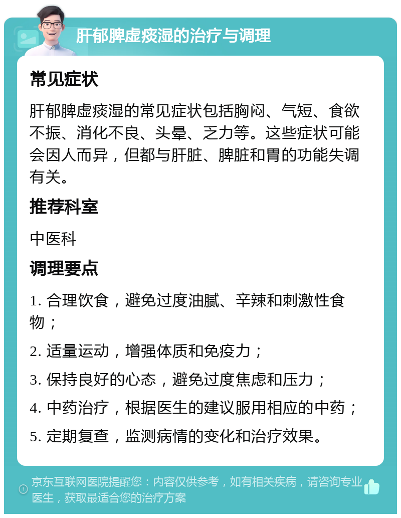 肝郁脾虚痰湿的治疗与调理 常见症状 肝郁脾虚痰湿的常见症状包括胸闷、气短、食欲不振、消化不良、头晕、乏力等。这些症状可能会因人而异，但都与肝脏、脾脏和胃的功能失调有关。 推荐科室 中医科 调理要点 1. 合理饮食，避免过度油腻、辛辣和刺激性食物； 2. 适量运动，增强体质和免疫力； 3. 保持良好的心态，避免过度焦虑和压力； 4. 中药治疗，根据医生的建议服用相应的中药； 5. 定期复查，监测病情的变化和治疗效果。