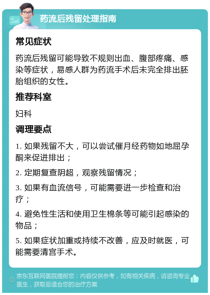 药流后残留处理指南 常见症状 药流后残留可能导致不规则出血、腹部疼痛、感染等症状，易感人群为药流手术后未完全排出胚胎组织的女性。 推荐科室 妇科 调理要点 1. 如果残留不大，可以尝试催月经药物如地屈孕酮来促进排出； 2. 定期复查阴超，观察残留情况； 3. 如果有血流信号，可能需要进一步检查和治疗； 4. 避免性生活和使用卫生棉条等可能引起感染的物品； 5. 如果症状加重或持续不改善，应及时就医，可能需要清宫手术。