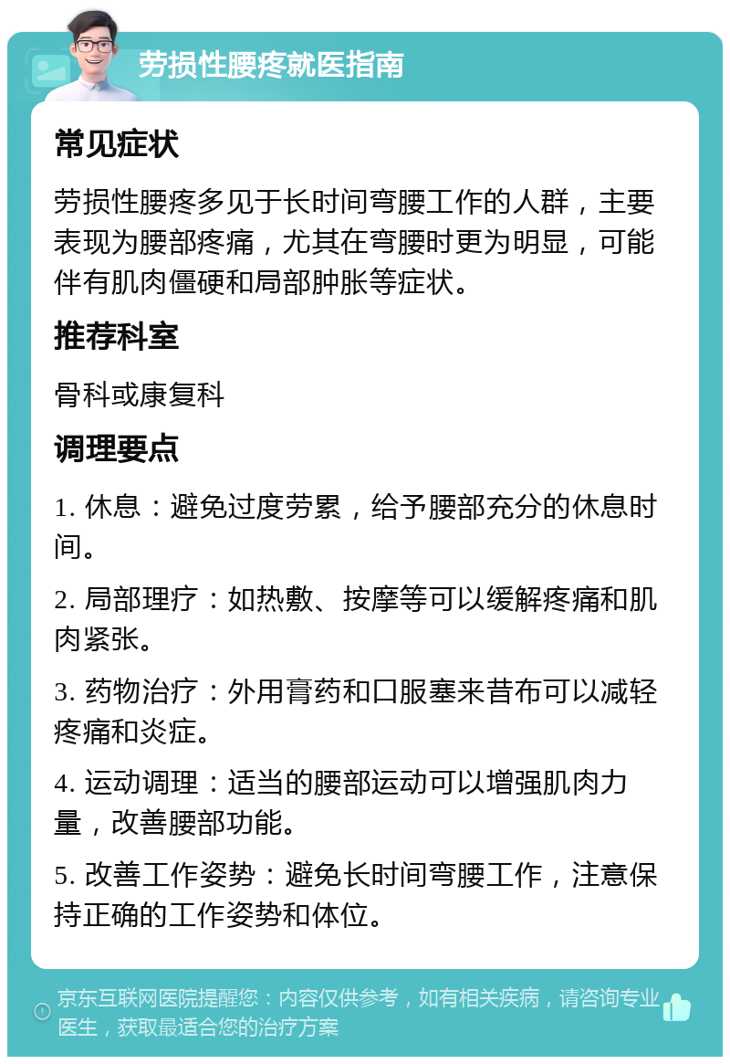 劳损性腰疼就医指南 常见症状 劳损性腰疼多见于长时间弯腰工作的人群，主要表现为腰部疼痛，尤其在弯腰时更为明显，可能伴有肌肉僵硬和局部肿胀等症状。 推荐科室 骨科或康复科 调理要点 1. 休息：避免过度劳累，给予腰部充分的休息时间。 2. 局部理疗：如热敷、按摩等可以缓解疼痛和肌肉紧张。 3. 药物治疗：外用膏药和口服塞来昔布可以减轻疼痛和炎症。 4. 运动调理：适当的腰部运动可以增强肌肉力量，改善腰部功能。 5. 改善工作姿势：避免长时间弯腰工作，注意保持正确的工作姿势和体位。