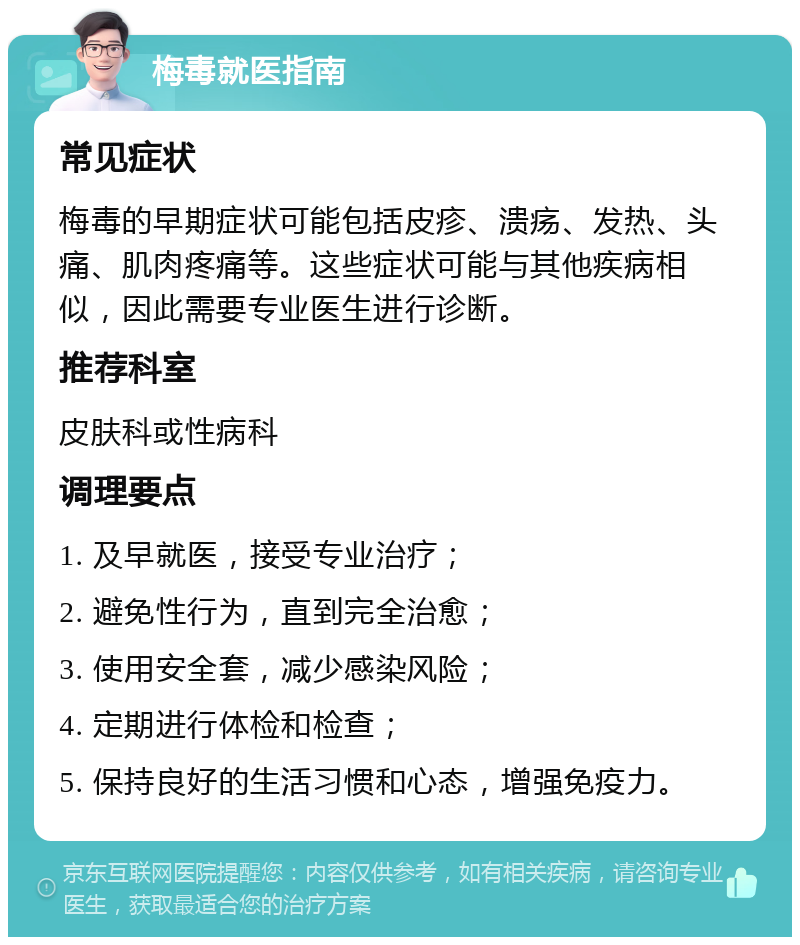 梅毒就医指南 常见症状 梅毒的早期症状可能包括皮疹、溃疡、发热、头痛、肌肉疼痛等。这些症状可能与其他疾病相似，因此需要专业医生进行诊断。 推荐科室 皮肤科或性病科 调理要点 1. 及早就医，接受专业治疗； 2. 避免性行为，直到完全治愈； 3. 使用安全套，减少感染风险； 4. 定期进行体检和检查； 5. 保持良好的生活习惯和心态，增强免疫力。