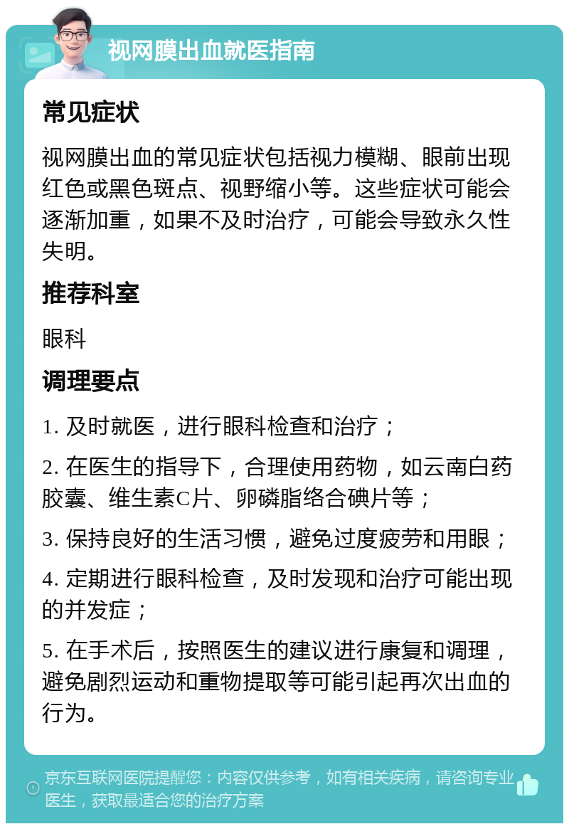 视网膜出血就医指南 常见症状 视网膜出血的常见症状包括视力模糊、眼前出现红色或黑色斑点、视野缩小等。这些症状可能会逐渐加重，如果不及时治疗，可能会导致永久性失明。 推荐科室 眼科 调理要点 1. 及时就医，进行眼科检查和治疗； 2. 在医生的指导下，合理使用药物，如云南白药胶囊、维生素C片、卵磷脂络合碘片等； 3. 保持良好的生活习惯，避免过度疲劳和用眼； 4. 定期进行眼科检查，及时发现和治疗可能出现的并发症； 5. 在手术后，按照医生的建议进行康复和调理，避免剧烈运动和重物提取等可能引起再次出血的行为。