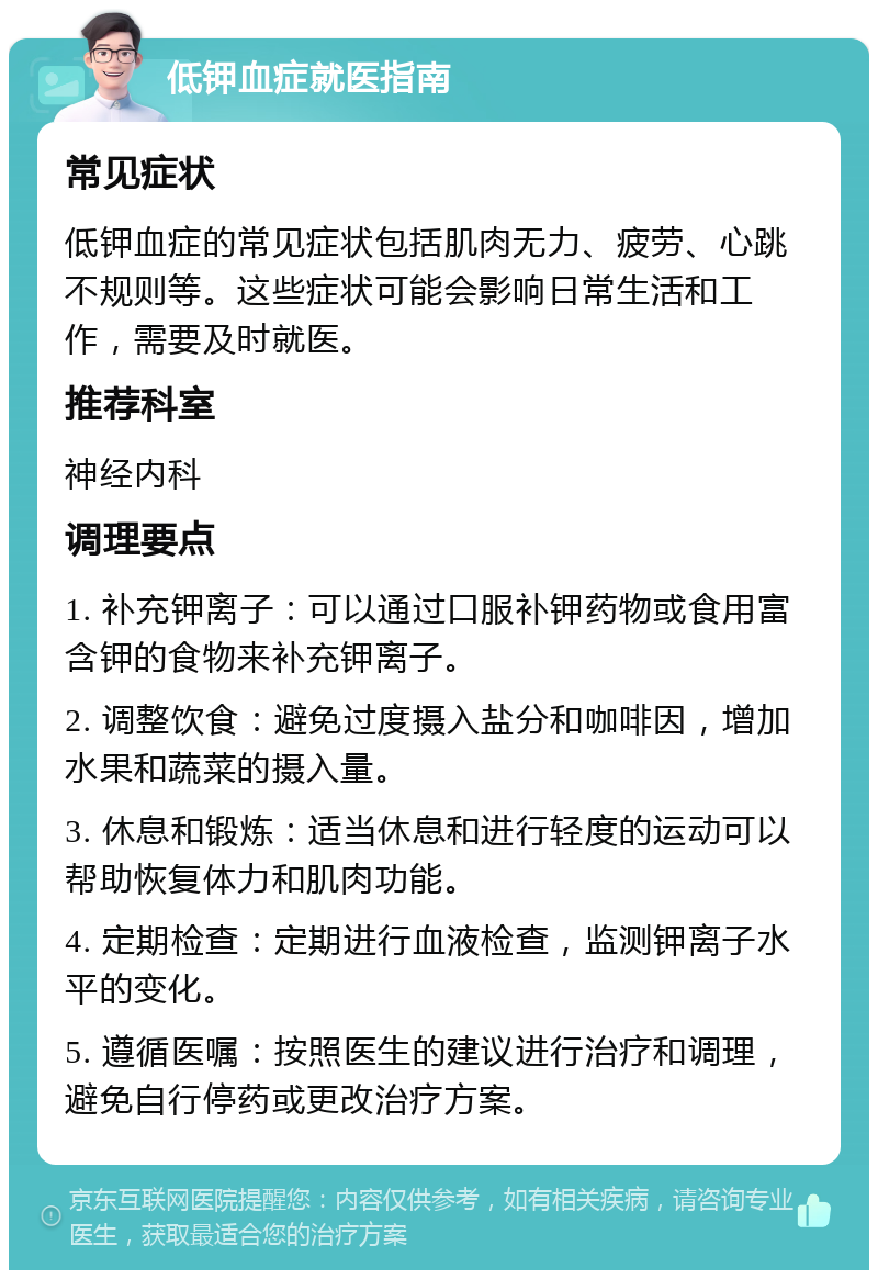 低钾血症就医指南 常见症状 低钾血症的常见症状包括肌肉无力、疲劳、心跳不规则等。这些症状可能会影响日常生活和工作，需要及时就医。 推荐科室 神经内科 调理要点 1. 补充钾离子：可以通过口服补钾药物或食用富含钾的食物来补充钾离子。 2. 调整饮食：避免过度摄入盐分和咖啡因，增加水果和蔬菜的摄入量。 3. 休息和锻炼：适当休息和进行轻度的运动可以帮助恢复体力和肌肉功能。 4. 定期检查：定期进行血液检查，监测钾离子水平的变化。 5. 遵循医嘱：按照医生的建议进行治疗和调理，避免自行停药或更改治疗方案。