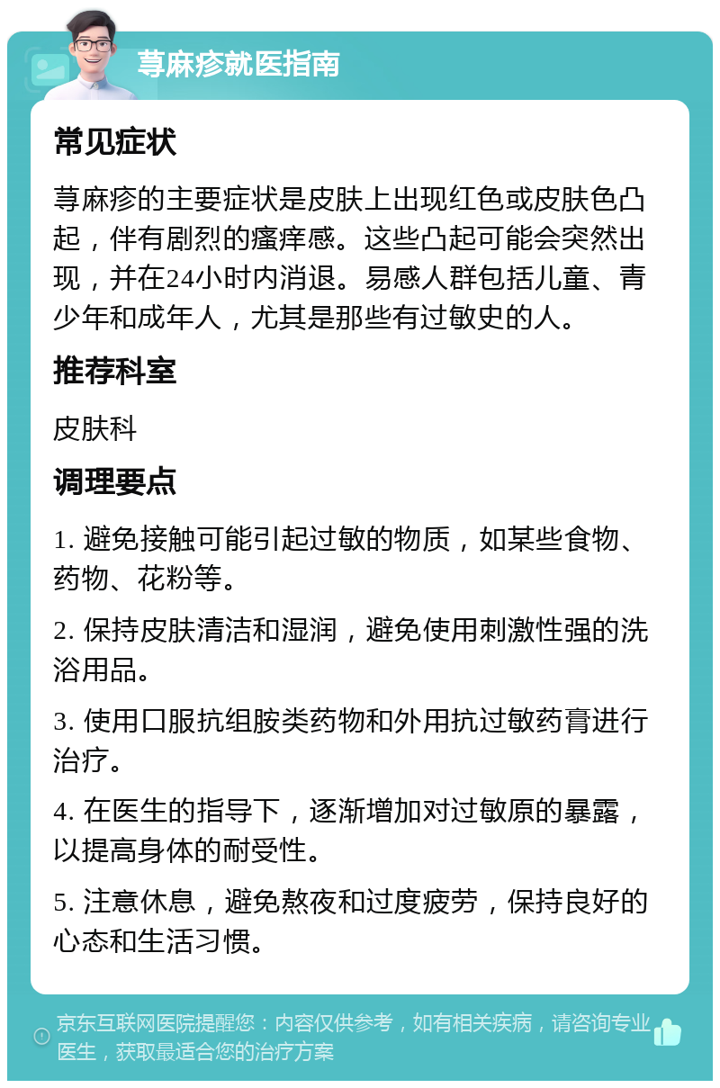 荨麻疹就医指南 常见症状 荨麻疹的主要症状是皮肤上出现红色或皮肤色凸起，伴有剧烈的瘙痒感。这些凸起可能会突然出现，并在24小时内消退。易感人群包括儿童、青少年和成年人，尤其是那些有过敏史的人。 推荐科室 皮肤科 调理要点 1. 避免接触可能引起过敏的物质，如某些食物、药物、花粉等。 2. 保持皮肤清洁和湿润，避免使用刺激性强的洗浴用品。 3. 使用口服抗组胺类药物和外用抗过敏药膏进行治疗。 4. 在医生的指导下，逐渐增加对过敏原的暴露，以提高身体的耐受性。 5. 注意休息，避免熬夜和过度疲劳，保持良好的心态和生活习惯。