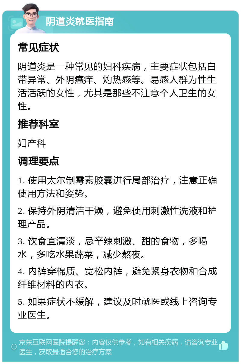 阴道炎就医指南 常见症状 阴道炎是一种常见的妇科疾病，主要症状包括白带异常、外阴瘙痒、灼热感等。易感人群为性生活活跃的女性，尤其是那些不注意个人卫生的女性。 推荐科室 妇产科 调理要点 1. 使用太尔制霉素胶囊进行局部治疗，注意正确使用方法和姿势。 2. 保持外阴清洁干燥，避免使用刺激性洗液和护理产品。 3. 饮食宜清淡，忌辛辣刺激、甜的食物，多喝水，多吃水果蔬菜，减少熬夜。 4. 内裤穿棉质、宽松内裤，避免紧身衣物和合成纤维材料的内衣。 5. 如果症状不缓解，建议及时就医或线上咨询专业医生。