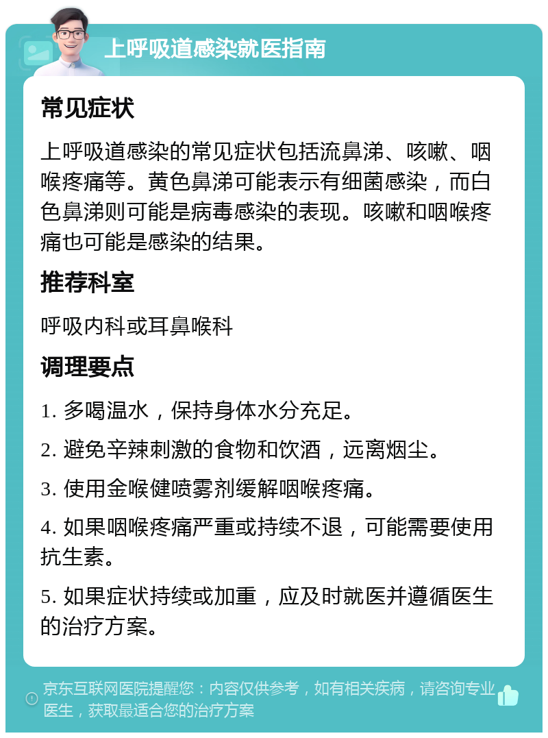 上呼吸道感染就医指南 常见症状 上呼吸道感染的常见症状包括流鼻涕、咳嗽、咽喉疼痛等。黄色鼻涕可能表示有细菌感染，而白色鼻涕则可能是病毒感染的表现。咳嗽和咽喉疼痛也可能是感染的结果。 推荐科室 呼吸内科或耳鼻喉科 调理要点 1. 多喝温水，保持身体水分充足。 2. 避免辛辣刺激的食物和饮酒，远离烟尘。 3. 使用金喉健喷雾剂缓解咽喉疼痛。 4. 如果咽喉疼痛严重或持续不退，可能需要使用抗生素。 5. 如果症状持续或加重，应及时就医并遵循医生的治疗方案。